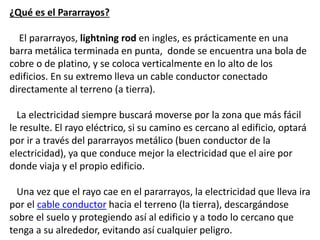 ¿Qué es el Pararrayos?
El pararrayos, lightning rod en ingles, es prácticamente en una
barra metálica terminada en punta, donde se encuentra una bola de
cobre o de platino, y se coloca verticalmente en lo alto de los
edificios. En su extremo lleva un cable conductor conectado
directamente al terreno (a tierra).
La electricidad siempre buscará moverse por la zona que más fácil
le resulte. El rayo eléctrico, si su camino es cercano al edificio, optará
por ir a través del pararrayos metálico (buen conductor de la
electricidad), ya que conduce mejor la electricidad que el aire por
donde viaja y el propio edificio.
Una vez que el rayo cae en el pararrayos, la electricidad que lleva ira
por el cable conductor hacia el terreno (la tierra), descargándose
sobre el suelo y protegiendo así al edificio y a todo lo cercano que
tenga a su alrededor, evitando así cualquier peligro.
 