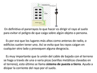 En definitiva el pararrayos lo que hacer es dirigir el rayo al suelo
para evitar el peligro de que caiga sobre algún objeto o persona.
Es por eso que los lugares más altos como antenas de radio, o
edificios suelen tener uno. Así se evita que los rayos caigan en
cualquier otro lado y provoquen alguna desgracia.
Es muy importante que la unión del cable de bajada con el terreno
se haga a través de una o varia picas (varillas metálicas clavadas en
el terreno), esto último se llama sistema de puesta a tierra. Ayuda a
disipar la corriente del rayo por el suelo.
 