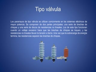 Tipo válvula 
Los pararrayos de tipo válvula se utilizan comúnmente en los sistemas eléctricos de 
mayor potencia. Se componen de dos partes principales: una serie de brechas de 
chispas y una serie de discos de resistencias no lineales. Los de este tipo funcionan 
cuando un voltaje excesivo hace que las brechas de chispas se toquen, y las 
resistencias no lineales llevan la tensión a tierra. Una vez que la sobrecarga de energía 
termina, las resistencias separan las brechas de chispas. 
 