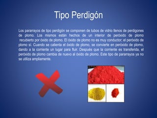 Tipo Perdigón 
Los pararrayos de tipo perdigón se componen de tubos de vidrio llenos de perdigones 
de plomo. Los mismos están hechos de un interior de peróxido de plomo 
recubierto por óxido de plomo. El óxido de plomo no es muy conductor; el peróxido de 
plomo sí. Cuando se calienta el óxido de plomo, se convierte en peróxido de plomo, 
dando a la corriente un lugar para fluir. Después que la corriente es transferida, el 
peróxido de plomo cambia de nuevo al óxido de plomo. Este tipo de pararrayos ya no 
se utiliza ampliamente. 
 