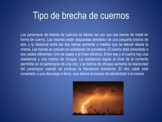 Tipo de brecha de cuernos 
Los pararrayos de brecha de cuernos se llaman así por sus dos barras de metal en 
forma de cuerno. Las mismas están dispuestas alrededor de una pequeña brecha de 
aire, y la distancia entre las dos barras aumenta a medida que se elevan desde la 
misma. Las barras se colocan en aisladores de porcelana. El cuerno está conectado a 
dos cables diferentes: Uno se sujeta a la línea eléctrica. Entre ese y el cuerno hay una 
resistencia y una bobina de choque. La resistencia regula el nivel de la corriente 
permitida en el pararrayos de una vez, y la bobina de choque aumenta la reactividad 
del pararrayos cuando se produce la frecuencia transitoria. El otro cable está 
conectado a una descarga a tierra, que desvía el exceso de electricidad a la misma. 
 