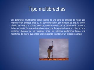 Tipo multibrechas 
Los pararrayos multibrechas están hechos de una serie de cilindros de metal. Los 
mismos están aislados entre sí, así como separados por espacios de aire. El primer 
cilindro se conecta a la línea eléctrica, mientras que todos los demás están unidos a 
la tierra a través de una resistencia en serie que lleva gradualmente la potencia de la 
corriente. Algunos de los espacios entre los cilindros posteriores tienen una 
resistencia de desvío que atrapa una sobrecarga cuando hay un exceso de voltaje. 
 