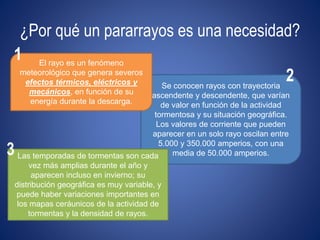 ¿Por qué un pararrayos es una necesidad? 
Se conocen rayos con trayectoria 
ascendente y descendente, que varían 
de valor en función de la actividad 
tormentosa y su situación geográfica. 
Los valores de corriente que pueden 
aparecer en un solo rayo oscilan entre 
5.000 y 350.000 amperios, con una 
media de 50.000 amperios. 
El rayo es un fenómeno 
meteorológico que genera severos 
efectos térmicos, eléctricos y 
mecánicos, en función de su 
energía durante la descarga. 
Las temporadas de tormentas son cada 
vez más amplias durante el año y 
aparecen incluso en invierno; su 
distribución geográfica es muy variable, y 
puede haber variaciones importantes en 
los mapas ceráunicos de la actividad de 
tormentas y la densidad de rayos. 
1 
2 
3 
 
