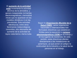 El aumento de la actividad 
solar incrementa la actividad 
eléctrica de la atmósfera, y 
genera inesperadas tormentas 
electromagnéticas y termodiná 
micas que no aparecen en los 
modelos climáticos ni en las 
previsiones. Esta actividad 
eléctrica es, entre otros 
fenómenos meteorológicos 
conocidos, otro detonante del 
aumento de la actividad de 
rayos nube-tierra o tierra-nube. 
Según la Organización Mundial de la 
Salud (OMS), varios organismos 
nacionales e internacionales han 
formulado directrices que establecen 
límites para la exposición a campos 
electromagnéticos (CEM) en el trabajo y 
en los lugares de residencia. En este 
sentido, estas directrices afectan 
directamente a las instalaciones de 
pararrayos, ya que ponen en peligro la 
continuidad de la industria y la salud de las 
personas en el trabajo. 
 