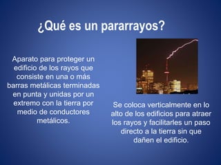 ¿Qué es un pararrayos? 
Aparato para proteger un 
edificio de los rayos que 
consiste en una o más 
barras metálicas terminadas 
en punta y unidas por un 
extremo con la tierra por 
medio de conductores 
metálicos. 
Se coloca verticalmente en lo 
alto de los edificios para atraer 
los rayos y facilitarles un paso 
directo a la tierra sin que 
dañen el edificio. 
 