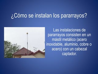 ¿Cómo se instalan los pararrayos? 
Las instalaciones de 
pararrayos consisten en un 
mástil metálico (acero 
inoxidable, aluminio, cobre o 
acero) con un cabezal 
captador. 
 