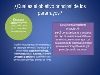 ¿Cuál es el objetivo principal de los 
pararrayos? 
Reducir los 
daños que puede 
provocar la caída 
de un rayo sobre 
otros elementos. 
Muchos instrumentos son vulnerables a 
las descargas eléctricas, sobre todo en el 
sector de las telecomunicaciones, 
electromecánicas, automatización de 
procesos y servicios, cuando hay una 
tormenta con actividad eléctrica de rayos. 
La fuente más importante 
de radiación 
electromagnética es la descarga 
del rayo en un elemento metálico o, 
en su caso, en un pararrayos. Las 
instalaciones de pararrayos generan 
pulsos electromagnéticos de gran 
potencia cuando funcionan. 
 