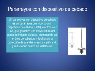 Pararrayos con dispositivo de cebado 
Un pararrayos con dispositivo de cebado 
es un pararrayos que incorpora un 
dispositivo de cebado (PDC), electrónico o 
no, que garantiza una mayor altura del 
punto de impacto del rayo, aumentando así 
el área de cobertura y facilitando la 
protección de grandes áreas, simplificando 
y reduciendo costos de instalación. 
 