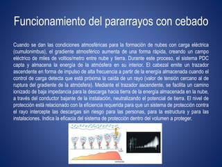 Funcionamiento del pararrayos con cebado 
Cuando se dan las condiciones atmosféricas para la formación de nubes con carga eléctrica 
(cumulonimbus), el gradiente atmosférico aumenta de una forma rápida, creando un campo 
eléctrico de miles de voltios/metro entre nube y tierra. Durante este proceso, el sistema PDC 
capta y almacena la energía de la atmósfera en su interior. El cabezal emite un trazador 
ascendente en forma de impulso de alta frecuencia a partir de la energía almacenada cuando el 
control de carga detecta que está próxima la caída de un rayo (valor de tensión cercano al de 
ruptura del gradiente de la atmósfera). Mediante el trazador ascendente, se facilita un camino 
ionizado de baja impedancia para la descarga hacia tierra de la energía almacenada en la nube, 
a través del conductor bajante de la instalación, neutralizando el potencial de tierra. El nivel de 
protección está relacionado con la eficiencia requerida para que un sistema de protección contra 
el rayo intercepte las descargas sin riesgo para las personas, para la estructura y para las 
instalaciones. Indica la eficacia del sistema de protección dentro del volumen a proteger. 
 