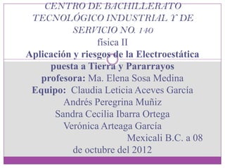 CENTRO DE BACHILLERATO
 TECNOLÓGICO INDUSTRIAL Y DE
           SERVICIO NO. 140
                 física II
Aplicación y riesgos de la Electroestática
     puesta a Tierra y Pararrayos
   profesora: Ma. Elena Sosa Medina
 Equipo: Claudia Leticia Aceves García
         Andrés Peregrina Muñiz
      Sandra Cecilia Ibarra Ortega
         Verónica Arteaga García
                          Mexicali B.C. a 08
           de octubre del 2012
 