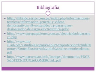 Bibliografía

 http://hibrido.sertec.com.py/index.php/informaciones-
  tecnicas/informacion-general-y-videos-
  demostrativos/78-contenido/74-pararrayos-
  desionizador-de-carga-electrostatica-pdce
 http://www.enreparaciones.com.ar/electricidad/pararra
  yo.php
 http://www.int-
  sl.ad/pdf/estudio%20para%20la%20proteccion%20del%
  20rayo%20en%20torres%20de%20telecomunicaciones.
  pdf
 http://www.pararrayos.info/imatges/documents/PDCE
  %20TECNICO%20COMERCIAL.pdf
 