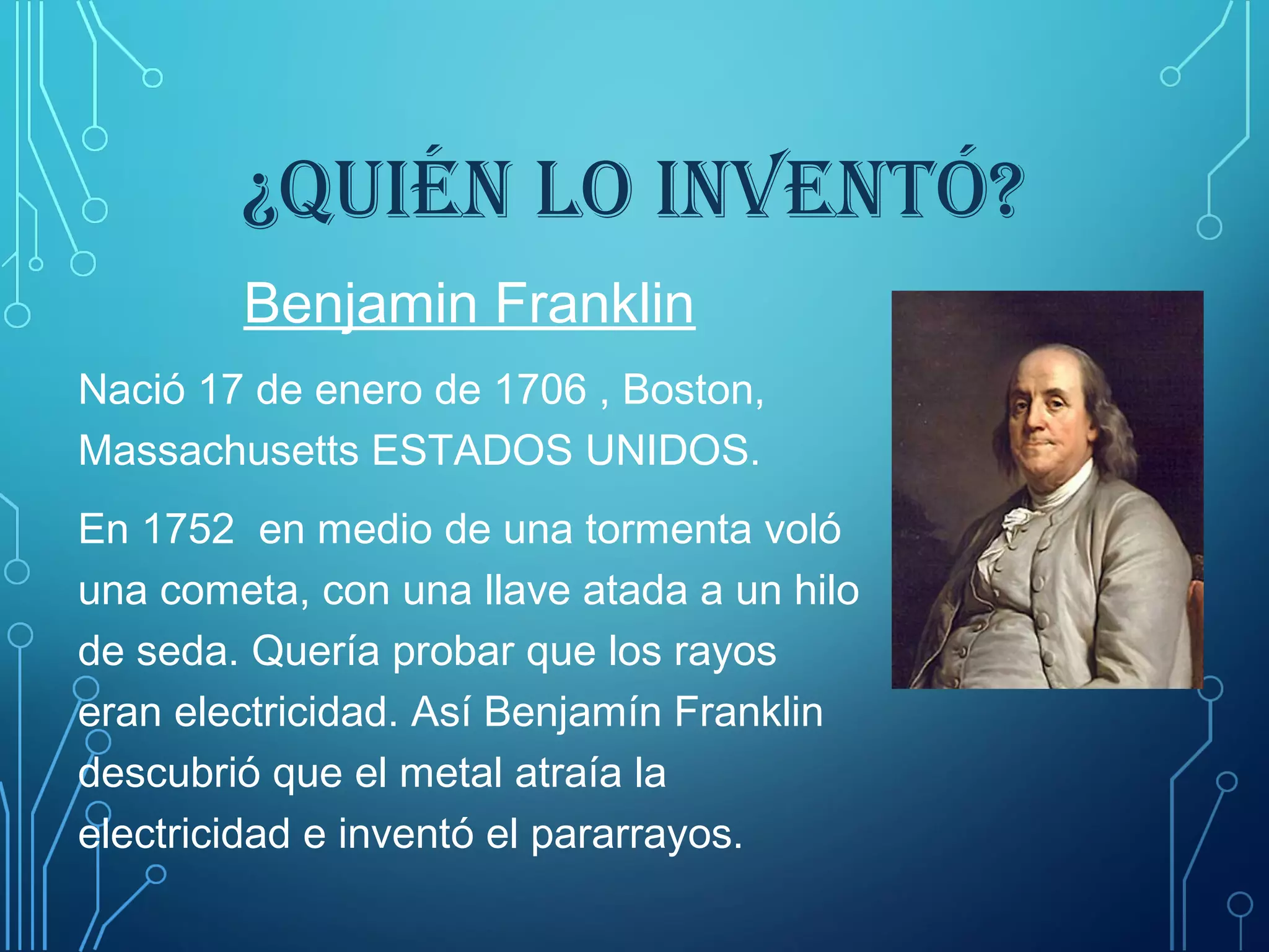 ¿QUIÉN LO INVENTÓ?
Benjamin Franklin
Nació 17 de enero de 1706 , Boston,
Massachusetts ESTADOS UNIDOS.
En 1752 en medio de una tormenta voló
una cometa, con una llave atada a un hilo
de seda. Quería probar que los rayos
eran electricidad. Así Benjamín Franklin
descubrió que el metal atraía la
electricidad e inventó el pararrayos.
