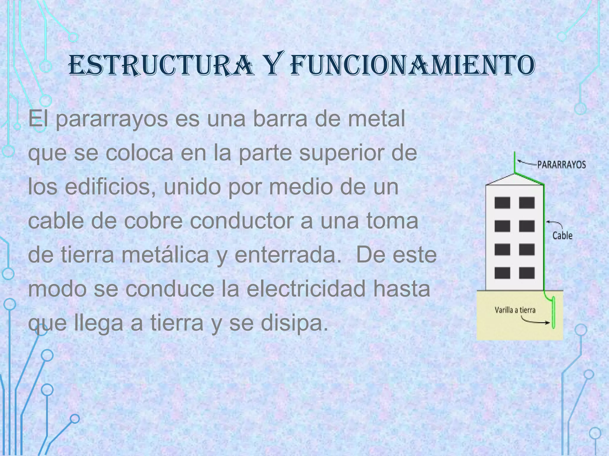 ESTRUCTURA Y FUNCIONAmIENTO
El pararrayos es una barra de metal
que se coloca en la parte superior de
los edificios, unido por medio de un
cable de cobre conductor a una toma
de tierra metálica y enterrada. De este
modo se conduce la electricidad hasta
que llega a tierra y se disipa.