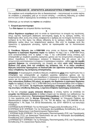 23-01-2015
12
ΚΕΦΑΛΑΙΟ II : ΑΠΑΡΑΙΤΗΤΑ ΔΙΚΑΙΟΛΟΓΗΤΙΚΑ ΣΥΜΜΕΤΟΧΗΣ
Στο κεφάλαιο αυτό απαριθμούνται όλα τα δικαιολογητικά – πιστοποιητικά τα οποία πρέπει
να υποβάλει ο υποψήφιος μαζί με το έντυπο αίτησης – υπεύθυνης δήλωσης με κωδικό
ΕΝΤΥΠΟ ΑΣΕΠ ΣΟΧ.3 προκειμένου να αποδείξει τα προσόντα που επικαλείται.
Ειδικότερα, με την αίτησή του πρέπει να υποβάλει:
1. Ευκρινή φωτοαντίγραφα:
Των δύο όψεων του ατομικού δελτίου ταυτότητας
ή
άλλων δημόσιων εγγράφων από τα οποία να προκύπτουν τα στοιχεία της ταυτότητας,
όπως σχετική προσωρινή βεβαίωση αστυνομικής αρχής ή τις κρίσιμες σελίδες του
διαβατηρίου (δηλ. αυτές στις οποίες αναφέρονται ο αριθμός και τα στοιχεία ταυτότητας του
κατόχου) ή τις δύο όψεις της άδειας οδήγησης ή τις κρίσιμες σελίδες του ατομικού
βιβλιαρίου υγείας όλων των ασφαλιστικών φορέων. Εάν από τα έγγραφα αυτά δεν
προκύπτει η ημερομηνία γέννησης, πρέπει να προσκομισθεί και το πιστοποιητικό
γέννησης.
2. Υπεύθυνη δήλωση του ν.1599/1986 στην οποία να δηλώνει τους φορείς του
δημόσιου ή ευρύτερου δημόσιου τομέα του άρθρου 14 παρ.1 του ν. 2190/1994 όπως
αυτό αντικαταστάθηκε από το άρθρο 1 παρ. 1 του ν.3812/2009 στους οποίους έχει
απασχοληθεί με σύμβαση εργασίας ορισμένου χρόνου για την αντιμετώπιση εποχιακών ή
άλλων περιοδικών ή πρόσκαιρων αναγκών ή διάρκειας δύο (2) μηνών για την
αντιμετώπιση κατεπειγουσών ή εποχικών ή πρόσκαιρων αναγκών , καθώς και την ακριβή
χρονική διάρκεια της απασχόλησής του (έναρξη και λήξη) κατά τους τελευταίους
δώδεκα (12) μήνες από την υποβολή της αιτήσεώς του. Η εν λόγω υπεύθυνη
δήλωση απαιτείται προκειμένου να διαπιστωθεί εάν υφίσταται κώλυμα πρόσληψης
λόγω υπέρβασης της οκτάμηνης απασχόλησης.
ΠΡΟΣΟΧΗ: Η συγκεκριμένη υπεύθυνη δήλωση υποβάλλεται μόνο στην περίπτωση που ο
υποψήφιος έχει απασχοληθεί με σύμβαση εργασίας ορισμένου χρόνου για την
αντιμετώπιση εποχιακών ή άλλων περιοδικών ή πρόσκαιρων αναγκών ή διάρκειας δύο (2)
μηνών για την αντιμετώπιση κατεπειγουσών ή εποχικών ή πρόσκαιρων αναγκών, κατά
τους τελευταίους δώδεκα (12) μήνες, σε φορείς του δημόσιου ή ευρύτερου δημόσιου
τομέα του άρθρου 14 παρ.1 του ν. 2190/1994 όπως αυτό αντικαταστάθηκε από το άρθρο 1
παρ. 1 του ν.3812/2009. Σε περίπτωση πρόσληψης υποψηφίου, λόγω μη υποβολής
της ανωτέρω υπεύθυνης δήλωσης, η σχετική απόφαση πρόσληψης ανακαλείται.
3. Για τον υποψήφιο χωρίς ελληνική ιθαγένεια, ο οποίος πρέπει να αποδείξει ότι
γνωρίζει την Ελληνική γλώσσα σε βαθμό επαρκή για την άσκηση των καθηκόντων της
επιδιωκόμενης ειδικότητας, Πιστοποιητικό Ελληνομάθειας (ν.2413/1996 άρθρο 10 παρ.
1) που χορηγείται από το Κέντρο Ελληνικής Γλώσσας: α) Υπουργείο Παιδείας και
Θρησκευμάτων Ανδρέα Παπανδρέου 37, Τ.Κ. 151 80 Αθήνα, τηλ. 210−3443384 και β)
Καραμαούνα 1, Πλ. Σκρά, Τ.Κ. 55132 Θεσσαλονίκη, τηλ. 2310− 459101-5, των κατωτέρω
επιπέδων:
Α ΕΠΙΠΕΔΟ ή Α2 ΕΠΙΠΕΔΟ: Για την Κατηγορία Υποχρεωτικής Εκπαίδευσης (Υ.Ε.).
Β ΕΠΙΠΕΔΟ ή Β1 ΕΠΙΠΕΔΟ: Για την Κατηγορία Δευτεροβάθμιας Εκπαίδευσης (Δ.Ε.) μη
Διοικητικού Προσωπικού ή και Εργατοτεχνικού Προσωπικού.
Γ ΕΠΙΠΕΔΟ ή Β2 ΕΠΙΠΕΔΟ: Για τις Κατηγορίες Πανεπιστημιακής (Π.Ε.) και Τεχνολογικής
Εκπαίδευσης (Τ.Ε.) μη Διοικητικού Προσωπικού και για την Κατηγορία Δευτεροβάθμιας
Εκπαίδευσης (Δ.Ε.) Διοικητικού Προσωπικού.
Δ ΕΠΙΠΕΔΟ ή Γ1 ΕΠΙΠΕΔΟ: Για τις Κατηγορίες Πανεπιστημιακής (Π.Ε.) και Τεχνολογικής
Εκπαίδευσης (Τ.Ε.) Διοικητικού Προσωπικού.
 