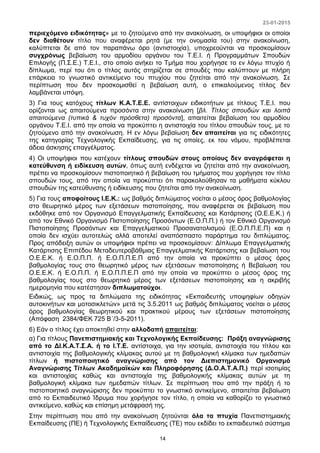 23-01-2015
14
περιεχόμενο ειδικότητας» με το ζητούμενο από την ανακοίνωση, οι υποψήφιοι οι οποίοι
δεν διαθέτουν τίτλο που αναφέρεται ρητά (με την ονομασία του) στην ανακοίνωση,
καλύπτεται δε από τον παραπάνω όρο (αντιστοιχία), υποχρεούνται να προσκομίσουν
συγχρόνως βεβαίωση του αρμοδίου οργάνου του Τ.Ε.Ι. ή Προγραμμάτων Σπουδών
Επιλογής (Π.Σ.Ε.) Τ.Ε.Ι., στο οποίο ανήκει το Τμήμα που χορήγησε το εν λόγω πτυχίο ή
δίπλωμα, περί του ότι ο τίτλος αυτός στηρίζεται σε σπουδές που καλύπτουν με πλήρη
επάρκεια το γνωστικό αντικείμενο του πτυχίου που ζητείται από την ανακοίνωση. Σε
περίπτωση που δεν προσκομισθεί η βεβαίωση αυτή, ο επικαλούμενος τίτλος δεν
λαμβάνεται υπόψη.
3) Για τους κατόχους τίτλων Κ.Α.Τ.Ε.Ε. αντίστοιχων ειδικοτήτων με τίτλους Τ.Ε.Ι. που
ορίζονται ως απαιτούμενα προσόντα στην ανακοίνωση [βλ. Τίτλος σπουδών και λοιπά
απαιτούμενα (τυπικά & τυχόν πρόσθετα) προσόντα], απαιτείται βεβαίωση του αρμοδίου
οργάνου Τ.Ε.Ι. από την οποία να προκύπτει η αντιστοιχία του τίτλου σπουδών τους, με το
ζητούμενο από την ανακοίνωση. Η εν λόγω βεβαίωση δεν απαιτείται για τις ειδικότητες
της κατηγορίας Τεχνολογικής Εκπαίδευσης, για τις οποίες, εκ του νόμου, προβλέπεται
άδεια άσκησης επαγγέλματος.
4) Οι υποψήφιοι που κατέχουν τίτλους σπουδών στους οποίους δεν αναγράφεται η
κατεύθυνση ή ειδίκευση αυτών, όπως αυτή ενδέχεται να ζητείται από την ανακοίνωση,
πρέπει να προσκομίσουν πιστοποιητικό ή βεβαίωση του τμήματος που χορήγησε τον τίτλο
σπουδών τους, από την οποία να προκύπτει ότι παρακολούθησαν τα μαθήματα κύκλου
σπουδών της κατεύθυνσης ή ειδίκευσης που ζητείται από την ανακοίνωση.
5) Για τους αποφοίτους Ι.Ε.Κ.: ως βαθμός διπλώματος νοείται ο μέσος όρος βαθμολογίας
στο θεωρητικό μέρος των εξετάσεων πιστοποίησης, που αναφέρεται σε βεβαίωση που
εκδόθηκε από τον Οργανισμό Επαγγελματικής Εκπαίδευσης και Κατάρτισης (Ο.Ε.Ε.Κ.) ή
από τον Εθνικό Οργανισμό Πιστοποίησης Προσόντων (Ε.Ο.Π.Π.) ή τον Εθνικό Οργανισμό
Πιστοποίησης Προσόντων και Επαγγελματικού Προσανατολισμού (Ε.Ο.Π.Π.Ε.Π) και η
οποία δεν ισχύει αυτοτελώς αλλά αποτελεί αναπόσπαστο παράρτημα του διπλώματος.
Προς απόδειξη αυτών οι υποψήφιοι πρέπει να προσκομίσουν: Δίπλωμα Επαγγελματικής
Κατάρτισης Επιπέδου Μεταδευτεροβάθμιας Επαγγελματικής Κατάρτισης και βεβαίωση του
Ο.Ε.Ε.Κ. ή Ε.Ο.Π.Π. ή Ε.Ο.Π.Π.Ε.Π από την οποία να προκύπτει ο μέσος όρος
βαθμολογίας τους στο θεωρητικό μέρος των εξετάσεων πιστοποίησης ή Βεβαίωση του
Ο.Ε.Ε.Κ. ή Ε.Ο.Π.Π. ή Ε.Ο.Π.Π.Ε.Π από την οποία να προκύπτει ο μέσος όρος της
βαθμολογίας τους στο θεωρητικό μέρος των εξετάσεων πιστοποίησης και η ακριβής
ημερομηνία που κατέστησαν διπλωματούχοι.
Ειδικώς, ως προς τα διπλώματα της ειδικότητας «Εκπαιδευτής υποψηφίων οδηγών
αυτοκινήτων και μοτοσικλετών» μετά τις 3.5.2011 ως βαθμός διπλώματος νοείται ο μέσος
όρος βαθμολογίας θεωρητικού και πρακτικού μέρους των εξετάσεων πιστοποίησης
(Απόφαση 2384/ΦΕΚ 725 Β΄/3-5-2011).
6) Εάν ο τίτλος έχει αποκτηθεί στην αλλοδαπή απαιτείται:
α) Για τίτλους Πανεπιστημιακής και Τεχνολογικής Εκπαίδευσης: Πράξη αναγνώρισης
από το ΔΙ.Κ.Α.Τ.Σ.Α. ή το Ι.Τ.Ε. αντίστοιχα, για την ισοτιμία, αντιστοιχία του τίτλου και
αντιστοιχία της βαθμολογικής κλίμακας αυτού με τη βαθμολογική κλίμακα των ημεδαπών
τίτλων ή πιστοποιητικό αναγνώρισης από τον Διεπιστημονικό Οργανισμό
Αναγνώρισης Τίτλων Ακαδημαϊκών και Πληροφόρησης (Δ.Ο.Α.Τ.Α.Π.) περί ισοτιμίας
και αντιστοιχίας καθώς και αντιστοιχία της βαθμολογικής κλίμακας αυτών με τη
βαθμολογική κλίμακα των ημεδαπών τίτλων. Σε περίπτωση που από την πράξη ή το
πιστοποιητικό αναγνώρισης δεν προκύπτει το γνωστικό αντικείμενο, απαιτείται βεβαίωση
από το Εκπαιδευτικό Ίδρυμα που χορήγησε τον τίτλο, η οποία να καθορίζει το γνωστικό
αντικείμενο, καθώς και επίσημη μετάφρασή της.
Στην περίπτωση που από την ανακοίνωση ζητούνται όλα τα πτυχία Πανεπιστημιακής
Εκπαίδευσης (ΠΕ) ή Τεχνολογικής Εκπαίδευσης (ΤΕ) που εκδίδει το εκπαιδευτικό σύστημα
 