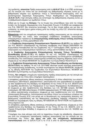 23-01-2015
15
της ημεδαπής, απαιτείται Πράξη αναγνώρισης από το ΔΙ.Κ.Α.Τ.Σ.Α. ή το Ι.Τ.Ε. αντίστοιχα,
για την ισοτιμία του τίτλου και την αντιστοιχία της βαθμολογικής κλίμακας αυτού με τη
βαθμολογική κλίμακα των ημεδαπών τίτλων ή πιστοποιητικό αναγνώρισης από τον
Διεπιστημονικό Οργανισμό Αναγνώρισης Τίτλων Ακαδημαϊκών και Πληροφόρησης
(Δ.Ο.Α.Τ.Α.Π.) περί ισοτιμίας καθώς και αντιστοιχία της βαθμολογικής κλίμακας αυτού με
τη βαθμολογική κλίμακα των ημεδαπών τίτλων.
Ειδικά για τα πτυχία της Κύπρου: Για τα πτυχία που αποκτήθηκαν πριν από την πλήρη
ένταξη της Κυπριακής Δημοκρατίας στην Ευρωπαϊκή Ένωση (1-5-2004) και αναφέρονται
στο Π.Δ. 299/1977 δεν απαιτείται αντιστοιχία. Για τα ίδια πτυχία καθώς και για όλα τα
υπόλοιπα, τα οποία έχουν χρόνο κτήσης μετά την ένταξή της στην Ε.Ε. απαιτείται ισοτιμία
και αντιστοιχία.
Εξαιρούνται από την υποχρέωση προσκόμισης πράξης αναγνώρισης για την ισοτιμία και
την αντιστοιχία του τίτλου, όσοι υποψήφιοι υποβάλλουν αποφάσεις αναγνώρισης
επαγγελματικών προσόντων ή επαγγελματικής ισοδυναμίας τίτλων τυπικής ανώτατης
εκπαίδευσης, οι οποίες χορηγήθηκαν από:
i) το Συμβούλιο Αναγνώρισης Επαγγελματικών Προσόντων (Σ.Α.Ε.Π.) του άρθρου 55
του π.δ. 38/2010 «Προσαρμογή της ελληνικής νομοθεσίας στην Οδηγία 2005/36/ΕΚ του
Ευρωπαϊκού Κοινοβουλίου και του Συμβουλίου της 7ης
Σεπτεμβρίου 2005, σχετικά με την
αναγνώριση των επαγγελματικών προσόντων», όπως τροποποιήθηκε και ισχύει ή
ii) το Συμβούλιο Αναγνώρισης Επαγγελματικής Ισοτιμίας Τίτλων Τριτοβάθμιας
Εκπαίδευσης (Σ.Α.Ε.Ι.Τ.Τ.Ε.) του άρθρου 10 του π.δ. 165/2000 «Προσαρμογή της
Ελληνικής Νομοθεσίας με ένα γενικό σύστημα αναγνώρισης των διπλωμάτων τριτοβάθμιας
εκπαίδευσης που πιστοποιούν επαγγελματική εκπαίδευση ελάχιστης διάρκειας τριών ετών,
σύμφωνα με την οδηγία 89/48/ΕΟΚ του Συμβουλίου των Ευρωπαϊκών Κοινοτήτων» ή
iii) το Συμβούλιο Επαγγελματικής Αναγνώρισης Τίτλων Εκπαίδευσης και Κατάρτισης
(Σ.Ε.Α.Τ.Ε.Κ.) του άρθρου 14 του π.δ. 231/1998 «Δεύτερο γενικό σύστημα αναγνώρισης
της επαγγελματικής εκπαίδευσης, το οποίο συμπληρώνει την οδηγία 89/48/ΕΟΚ, σύμφωνα
με τις οδηγίες 92/51/ΕΟΚ του Συμβουλίου των Ευρωπαϊκών Κοινοτήτων, 94/38/ΕΚ και
95/43/ΕΚ της Επιτροπής των Ευρωπαϊκών Κοινοτήτων».
Επίσης, δεν υπέχουν υποχρέωση προσκόμισης πράξης αναγνώρισης για την ισοτιμία και
την αντιστοιχία του τίτλου όσοι υποψήφιοι προσκομίζουν:
i) αποφάσεις χορήγησης άδειας ασκήσεως επαγγέλματος ή τίτλου ειδικότητας των ιατρών,
νοσοκόμων, οδοντιάτρων, φαρμακοποιών, μαιών/μαιευτών που χορηγήθηκαν α) σύμφωνα
με όσα προβλέπονται στις διατάξεις του Κεφαλαίου ΙΙΙ του Τίτλου ΙΙΙ του π.δ. 38/2010 από
τις αρμόδιες Διευθύνσεις των Περιφερειών ή των πρώην Νομαρχιακών Αυτοδιοικήσεων ή
β) σύμφωνα με όσα προβλέπονταν στις διατάξεις των π.δ. 84/1986 (ιατροί), 40/1986
(νοσοκόμοι), 98/1986 (οδοντίατροι), 213/2003 (φαρμακοποιοί), 97/1986 (μαίες/-ευτές),
ii) «άδεια εγκατάστασης κτηνιάτρου» σύμφωνα με όσα προβλέπονταν στο π.δ. 40/2006
«Αναγνώριση διπλωμάτων, πιστοποιητικών και άλλων τίτλων των κτηνιάτρων υπηκόων της
Ευρωπαϊκής Ένωσης (Ε.Ε.) και μέτρα για τη διευκόλυνση της πραγματικής άσκησης του
δικαιώματος εγκατάστασης και του δικαιώματος ελεύθερης παροχής υπηρεσιών στην
Ελλάδα σε συμμόρφωση προς τις οδηγίες 78/1026/ΕΟΚ και 78/1017/ΕΟΚ του Συμβουλίου,
όπως ισχύουν» και
iii) αποφάσεις χορήγησης άδειας ασκήσεως επαγγέλματος αρχιτέκτονα, σύμφωνα με όσα
προβλέπονται στις διατάξεις του Κεφαλαίου ΙΙΙ του Τίτλου ΙΙΙ του π.δ. 38/2010, από το
Τεχνικό Επιμελητήριο Ελλάδας ή σύμφωνα με όσα προβλέπονται στα π.δ. 53/2004 και
253/2006.
Υποψήφιοι που είναι κάτοχοι ενός από τα παραπάνω πτυχία της αλλοδαπής, εξαιρούνται
μεν από την υποχρέωση προσκόμισης πράξεως αναγνώρισης για την ισοτιμία και την
αντιστοιχία του τίτλου, όχι όμως και από την υποχρέωση προσκόμισης
πιστοποιητικού από το ΔΙ.Κ.Α.Τ.Σ.Α ή το Ι.Τ.Ε ή από το Διεπιστημονικό Οργανισμό
 