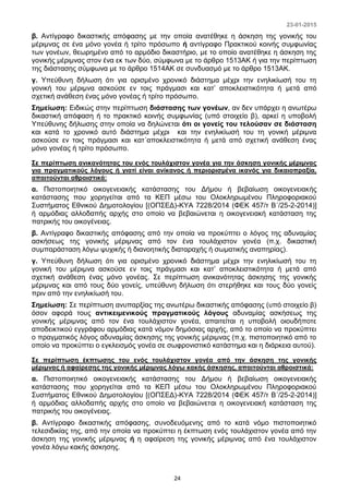 23-01-2015
24
β. Αντίγραφο δικαστικής απόφασης με την οποία ανατέθηκε η άσκηση της γονικής του
μέριμνας σε ένα μόνο γονέα ή τρίτο πρόσωπο ή αντίγραφο Πρακτικού κοινής συμφωνίας
των γονέων, θεωρημένο από το αρμόδιο δικαστήριο, με το οποίο ανατέθηκε η άσκηση της
γονικής μέριμνας στον ένα εκ των δύο, σύμφωνα με το άρθρο 1513ΑΚ ή για την περίπτωση
της διάστασης σύμφωνα με το άρθρο 1514ΑΚ σε συνδυασμό με το άρθρο 1513ΑΚ.
γ. Υπεύθυνη δήλωση ότι για ορισμένο χρονικό διάστημα μέχρι την ενηλικίωσή του τη
γονική του μέριμνα ασκούσε εν τοις πράγμασι και κατ’ αποκλειστικότητα ή μετά από
σχετική ανάθεση ένας μόνο γονέας ή τρίτο πρόσωπο.
Σημείωση: Ειδικώς στην περίπτωση διάστασης των γονέων, αν δεν υπάρχει η ανωτέρω
δικαστική απόφαση ή το πρακτικό κοινής συμφωνίας (υπό στοιχείο β), αρκεί η υποβολή
Υπεύθυνης δήλωσης στην οποία να δηλώνεται ότι οι γονείς του τελούσαν σε διάσταση
και κατά το χρονικό αυτό διάστημα μέχρι και την ενηλικίωσή του τη γονική μέριμνα
ασκούσε εν τοις πράγμασι και κατ΄αποκλειστικότητα ή μετά από σχετική ανάθεση ένας
μόνο γονέας ή τρίτο πρόσωπο.
Σε περίπτωση ανικανότητας του ενός τουλάχιστον γονέα για την άσκηση γονικής μέριμνας
για πραγματικούς λόγους ή γιατί είναι ανίκανος ή περιορισμένα ικανός για δικαιοπραξία,
απαιτούνται αθροιστικά:
α. Πιστοποιητικό οικογενειακής κατάστασης του Δήμου ή βεβαίωση οικογενειακής
κατάστασης που χορηγείται από τα ΚΕΠ μέσω του Ολοκληρωμένου Πληροφοριακού
Συστήματος Εθνικού Δημοτολογίου [(ΟΠΣΕΔ)-ΚΥΑ 7228/2014 (ΦΕΚ 457/τ Β΄/25-2-2014)]
ή αρμόδιας αλλοδαπής αρχής στο οποίο να βεβαιώνεται η οικογενειακή κατάσταση της
πατρικής του οικογένειας.
β. Αντίγραφο δικαστικής απόφασης από την οποία να προκύπτει ο λόγος της αδυναμίας
ασκήσεως της γονικής μέριμνας από τον ένα τουλάχιστον γονέα (π.χ. δικαστική
συμπαράσταση λόγω ψυχικής ή διανοητικής διαταραχής ή σωματικής αναπηρίας).
γ. Υπεύθυνη δήλωση ότι για ορισμένο χρονικό διάστημα μέχρι την ενηλικίωσή του τη
γονική του μέριμνα ασκούσε εν τοις πράγμασι και κατ’ αποκλειστικότητα ή μετά από
σχετική ανάθεση ένας μόνο γονέας. Σε περίπτωση ανικανότητας άσκησης της γονικής
μέριμνας και από τους δύο γονείς, υπεύθυνη δήλωση ότι στερήθηκε και τους δύο γονείς
πριν από την ενηλικίωσή του.
Σημείωση: Σε περίπτωση ανυπαρξίας της ανωτέρω δικαστικής απόφασης (υπό στοιχείο β)
όσον αφορά τους αντικειμενικούς πραγματικούς λόγους αδυναμίας ασκήσεως της
γονικής μέριμνας από τον ένα τουλάχιστον γονέα, απαιτείται η υποβολή οιουδήποτε
αποδεικτικού εγγράφου αρμόδιας κατά νόμον δημόσιας αρχής, από το οποίο να προκύπτει
ο πραγματικός λόγος αδυναμίας άσκησης της γονικής μέριμνας (π.χ. πιστοποιητικό από το
οποίο να προκύπτει ο εγκλεισμός γονέα σε σωφρονιστικό κατάστημα και η διάρκεια αυτού).
Σε περίπτωση έκπτωσης του ενός τουλάχιστον γονέα από την άσκηση της γονικής
μέριμνας ή αφαίρεσης της γονικής μέριμνας λόγω κακής άσκησης, απαιτούνται αθροιστικά:
α. Πιστοποιητικό οικογενειακής κατάστασης του Δήμου ή βεβαίωση οικογενειακής
κατάστασης που χορηγείται από τα ΚΕΠ μέσω του Ολοκληρωμένου Πληροφοριακού
Συστήματος Εθνικού Δημοτολογίου [(ΟΠΣΕΔ)-ΚΥΑ 7228/2014 (ΦΕΚ 457/τ Β΄/25-2-2014)]
ή αρμόδιας αλλοδαπής αρχής στο οποίο να βεβαιώνεται η οικογενειακή κατάσταση της
πατρικής του οικογένειας.
β. Αντίγραφο δικαστικής απόφασης, συνοδευόμενης από το κατά νόμο πιστοποιητικό
τελεσιδικίας της, από την οποία να προκύπτει η έκπτωση ενός τουλάχιστον γονέα από την
άσκηση της γονικής μέριμνας ή η αφαίρεση της γονικής μέριμνας από ένα τουλάχιστον
γονέα λόγω κακής άσκησης.
 