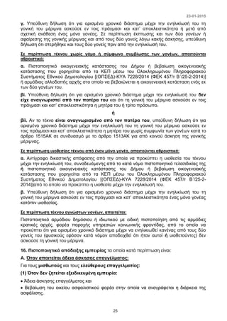 23-01-2015
25
γ. Υπεύθυνη δήλωση ότι για ορισμένο χρονικό διάστημα μέχρι την ενηλικίωσή του τη
γονική του μέριμνα ασκούσε εν τοις πράγμασι και κατ’ αποκλειστικότητα ή μετά από
σχετική ανάθεση ένας μόνο γονέας. Σε περίπτωση έκπτωσης και των δύο γονέων ή
αφαίρεσης της γονικής μέριμνας και από τους δύο γονείς λόγω κακής άσκησης, υπεύθυνη
δήλωση ότι στερήθηκε και τους δύο γονείς πριν από την ενηλικίωσή του.
Σε περίπτωση τέκνου χωρίς γάμο ή σύμφωνο συμβίωσης των γονέων, απαιτούνται
αθροιστικά:
α. Πιστοποιητικό οικογενειακής κατάστασης του Δήμου ή βεβαίωση οικογενειακής
κατάστασης που χορηγείται από τα ΚΕΠ μέσω του Ολοκληρωμένου Πληροφοριακού
Συστήματος Εθνικού Δημοτολογίου [(ΟΠΣΕΔ)-ΚΥΑ 7228/2014 (ΦΕΚ 457/τ Β΄/25-2-2014)]
ή αρμόδιας αλλοδαπής αρχής στο οποίο να βεβαιώνεται η οικογενειακή κατάσταση ενός εκ
των δύο γονέων του.
βi. Υπεύθυνη δήλωση ότι για ορισμένο χρονικό διάστημα μέχρι την ενηλικίωσή του δεν
είχε αναγνωριστεί από τον πατέρα του και ότι τη γονική του μέριμνα ασκούσε εν τοις
πράγμασι και κατ’ αποκλειστικότητα η μητέρα του ή τρίτο πρόσωπο.
ή
βii. Αν το τέκνο είναι αναγνωρισμένο από τον πατέρα του, υπεύθυνη δήλωση ότι για
ορισμένο χρονικό διάστημα μέχρι την ενηλικίωσή του τη γονική του μέριμνα ασκούσε εν
τοις πράγμασι και κατ’ αποκλειστικότητα η μητέρα του χωρίς συμφωνία των γονέων κατά το
άρθρο 1515ΑΚ σε συνδυασμό με το άρθρο 1513ΑΚ για από κοινού άσκηση της γονικής
μέριμνας.
Σε περίπτωση υιοθεσίας τέκνου από έναν μόνο γονέα, απαιτούνται αθροιστικά:
α. Αντίγραφο δικαστικής απόφασης από την οποία να προκύπτει η υιοθεσία του τέκνου
μέχρι την ενηλικίωσή του, συνοδευόμενης από το κατά νόμο πιστοποιητικό τελεσιδικίας της
ή πιστοποιητικό οικογενειακής κατάστασης του Δήμου ή βεβαίωση οικογενειακής
κατάστασης που χορηγείται από τα ΚΕΠ μέσω του Ολοκληρωμένου Πληροφοριακού
Συστήματος Εθνικού Δημοτολογίου [(ΟΠΣΕΔ)-ΚΥΑ 7228/2014 (ΦΕΚ 457/τ Β΄/25-2-
2014)]από το οποίο να προκύπτει η υιοθεσία μέχρι την ενηλικίωσή του.
β. Υπεύθυνη δήλωση ότι για ορισμένο χρονικό διάστημα μέχρι την ενηλικίωσή του τη
γονική του μέριμνα ασκούσε εν τοις πράγμασι και κατ’ αποκλειστικότητα ένας μόνο γονέας
κατόπιν υιοθεσίας.
Σε περίπτωση τέκνου αγνώστων γονέων, απαιτείται:
Πιστοποιητικό αρμόδιου δημόσιου ή ιδιωτικού με ειδική πιστοποίηση από τις αρμόδιες
κρατικές αρχές, φορέα παροχής υπηρεσιών κοινωνικής φροντίδας, από το οποίο να
προκύπτει ότι για ορισμένο χρονικό διάστημα μέχρι να ενηλικιωθεί κανένας από τους δύο
γονείς του (φυσικούς εφόσον κατά νόμον αποδειχθεί ότι ήταν αυτοί ή υιοθετούντες) δεν
ασκούσε τη γονική του μέριμνα.
16. Πιστοποιητικά απόδειξης εμπειρίας τα οποία κατά περίπτωση είναι:
Α. Όταν απαιτείται άδεια άσκησης επαγγέλματος:
Για τους μισθωτούς και τους ελεύθερους επαγγελματίες:
(1) Όταν δεν ζητείται εξειδικευμένη εμπειρία:
 Άδεια άσκησης επαγγέλματος και
 Βεβαίωση του οικείου ασφαλιστικού φορέα στην οποία να αναγράφεται η διάρκεια της
ασφάλισης.
 