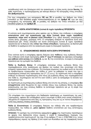 23-01-2015
3
εκπαίδευσης) από τον ζητούμενο από την ανακοίνωση, ο τίτλος αυτός γίνεται δεκτός. Σε
κάθε περίπτωση, ο προσκομιζόμενος για κάλυψη θέσεων ΥΕ κατηγορίας τίτλος σπουδών
δεν βαθμολογείται.
Για τους υποψηφίους των κατηγοριών ΠΕ και ΤΕ οι μονάδες του βαθμού του τίτλου
σπουδών με δύο δεκαδικά ψηφία πολλαπλασιάζονται με τον αριθμό 40, ενώ για τους
υποψηφίους της κατηγορίας ΔΕ, οι μονάδες του βαθμού του τίτλου σπουδών με δύο
δεκαδικά ψηφία με τον αριθμό 20.
Δ. ΛΟΙΠΑ ΑΠΑΙΤΟΥΜΕΝΑ (τυπικά & τυχόν πρόσθετα) ΠΡΟΣΟΝΤΑ
Η ενότητα αυτή συμπληρώνεται μόνο εφόσον για τις θέσεις που επιδιώκει ο υποψήφιος
απαιτούνται από την ανακοίνωση και άλλα (τυπικά ή/και τυχόν πρόσθετα)
προσόντα, πέρα από το βασικό τίτλο σπουδών (π.χ. άδεια άσκησης επαγγέλματος,
γνώση ξένης γλώσσας, χειρισμός Η/Υ). Ο υποψήφιος αναζητά τα προσόντα αυτά στην
ανακοίνωση [βλ. Τίτλος σπουδών και λοιπά απαιτούμενα (τυπικά & τυχόν πρόσθετα)
προσόντα] και τα δηλώνει εδώ (πλην του τίτλου σπουδών), προκειμένου να διαπιστωθεί
αν διαθέτει τα οριζόμενα από την ανακοίνωση κύρια ή επικουρικά προσόντα.
Ε. ΕΠΙΔΙΩΚΟΜΕΝΕΣ ΘΕΣΕΙΣ ΚΑΤΑ ΣΕΙΡΑ ΠΡΟΤΙΜΗΣΗΣ
Στην ενότητα αυτή ο υποψήφιος αφενός δηλώνει (στο πεδίο α.) τους κωδικούς θέσεων
που επιδιώκει κατά σειρά προτίμησης (από 1η
έως 5η
επιλογή) και αφετέρου καταγράφει
για καθέναν από αυτούς (στα πεδία β., γ. και δ.) την εντοπιότητα, τα κύρια ή επικουρικά
προσόντα και την εμπειρία που διαθέτει.
Πεδίο α. Κωδικός θέσης: Ο υποψήφιος ανατρέχει στους κωδικούς θέσης που
περιλαμβάνονται στην ανακοίνωση και βρίσκει τον κωδικό που αντιστοιχεί στη θέση
εποχικού προσωπικού που επιδιώκει. Στη συνέχεια σημειώνει τον κωδικό αυτό σε ένα από
τα προβλεπόμενα τετραγωνίδια του πεδίου α. ώστε να καθορίσει τη σειρά που έχει η
συγκεκριμένη επιλογή στις προτιμήσεις του (1η
, 2η
κ.ο.κ.). Σε περίπτωση που ο υποψήφιος
επιθυμεί να δηλώσει περισσότερους από πέντε (5) κωδικούς θέσης που περιλαμβάνονται
στο πεδίο α., συμπληρώνει νέο ΕΝΤΥΠΟ ΑΣΕΠ ΣΟΧ.3, ώστε να καταγράψει το σύνολο των
προτιμήσεών του.
Σε περίπτωση μη συμπλήρωσης κωδικού θέσης στο έντυπο της αίτησης, ο υποψήφιος δεν
απορρίπτεται αλλά θεωρείται ότι έχει επιλέξει όλους τους κωδικούς θέσης της οικείας
ανακοίνωσης, για τους οποίους διαθέτει τα αντίστοιχα προσόντα και με τη σειρά που
αναφέρονται σε αυτήν.
Οι υποψήφιοι που συμμετέχουν στη διαδικασία πρόσληψης με περισσότερες της μιας
προτιμήσεις, εφόσον δεν αποδεχθούν ρητά ή σιωπηρά τη θέση στην οποία επιλέγονται,
θεωρείται ότι παραιτούνται από όλες τις προτιμήσεις τους και ως εκ τούτου διαγράφονται
από τους οικείους πίνακες κατάταξης.
Πεδίο β. Εντοπιότητα: Ο υποψήφιος δηλώνει την ένδειξη «1» στα προβλεπόμενα
τετραγωνίδια, του πεδίου β., μόνο εφόσον διαθέτει εντοπιότητα για τους αντίστοιχους
κωδικούς θέσης.
ΠΡΟΣΟΧΗ: Το κριτήριο της εντοπιότητας εφαρμόζεται μόνο στις περιπτώσεις προσλήψεων
σε φορείς που βρίσκονται στους νομούς ή νησιά ή παραμεθόριες περιοχές που
προβλέπονται στην περίπτωση ιδ΄ της παρ. 8 του άρθρου 17 του ν. 2190/1994 (π.χ., στους
παραμεθόριους νομούς της Θράκης ή στα νησιά των Κυκλάδων και της περιφέρειας Ιονίων
 