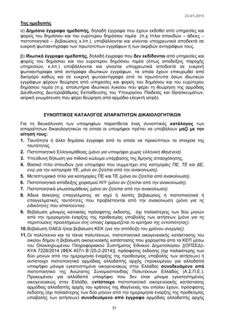 23-01-2015
31
Της ημεδαπής
α) Δημόσια έγγραφα ημεδαπής, δηλαδή έγγραφα που έχουν εκδοθεί από υπηρεσίες και
φορείς του δημόσιου και του ευρύτερου δημόσιου τομέα (π.χ τίτλοι σπουδών – άδειες –
πιστοποιητικά – βεβαιώσεις κ.λπ.), υποβάλλονται και γίνονται υποχρεωτικά αποδεκτά σε
ευκρινή φωτοαντίγραφα των πρωτοτύπων εγγράφων ή των ακριβών αντιγράφων τους.
β) Ιδιωτικά έγγραφα ημεδαπής, δηλαδή έγγραφα που δεν εκδίδονται από υπηρεσίες και
φορείς του δημόσιου και του ευρύτερου δημόσιου τομέα (όπως αποδείξεις παροχής
υπηρεσιών, κ.λπ.) υποβάλλονται και γίνονται υποχρεωτικά αποδεκτά σε ευκρινή
φωτοαντίγραφα από αντίγραφα ιδιωτικών εγγράφων, τα οποία έχουν επικυρωθεί από
δικηγόρο καθώς και σε ευκρινή φωτοαντίγραφα από τα πρωτότυπα όσων ιδιωτικών
εγγράφων φέρουν θεώρηση από υπηρεσίες και φορείς του δημόσιου και του ευρύτερου
δημόσιου τομέα (π.χ. απολυτήριο ιδιωτικού λυκείου που φέρει τη θεώρηση της αρμόδιας
Διεύθυνσης Δευτεροβάθμιας Εκπαίδευσης του Υπουργείου Παιδείας και Θρησκευμάτων,
ιατρική γνωμάτευση που φέρει θεώρηση από αρμόδιο ελεγκτή ιατρό).
ΣΥΝΟΠΤΙΚΟΣ ΚΑΤΑΛΟΓΟΣ ΑΠΑΡΑΙΤΗΤΩΝ ΔΙΚΑΙΟΛΟΓΗΤΙΚΩΝ
Για τη διευκόλυνση των υποψηφίων παρατίθεται ένας συνοπτικός κατάλογος των
απαραίτητων δικαιολογητικών τα οποία οι υποψήφιοι πρέπει να υποβάλουν μαζί με την
αίτησή τους:
1. Ταυτότητα ή άλλο δημόσιο έγγραφο από το οποίο να προκύπτουν τα στοιχεία της
ταυτότητας.
2. Πιστοποιητικό Ελληνομάθειας (μόνο για υποψήφιο χωρίς ελληνική ιθαγένεια).
3. Υπεύθυνη δήλωση για πιθανό κώλυμα υπέρβασης της 8μηνης απασχόλησης.
4. Βασικό τίτλο σπουδών (για υποψήφιο που συμμετέχει στις κατηγορίες ΠΕ, ΤΕ και ΔΕ,
ενώ για την κατηγορία ΥΕ, μόνο αν ζητείται από την ανακοίνωση).
5. Μεταπτυχιακό τίτλο για κατηγορίες ΠΕ και ΤΕ (μόνο αν ζητείται από ανακοίνωση).
6. Πιστοποιητικά απόδειξης χειρισμού Η/Υ (μόνο αν ζητείται από την ανακοίνωση).
7. Πιστοποιητικά γλωσσομάθειας (μόνο αν ζητείται από την ανακοίνωση).
8. Άδεια άσκησης επαγγέλματος σε ισχύ ή λοιπές βεβαιώσεις ή πιστοποιητικά ή
επαγγελματικές ταυτότητες που προβλέπονται από την ανακοίνωση (μόνο για τις
ειδικότητες που απαιτούνται).
9. Βεβαίωση μόνιμης κατοικίας πρόσφατης έκδοσης, όχι παλαιότερης των δύο μηνών
από την ημερομηνία έναρξης της προθεσμίας υποβολής των αιτήσεων (μόνο για τις
περιπτώσεις προσλήψεων στις οποίες εφαρμόζεται το κριτήριο της εντοπιότητας).
10.Βεβαίωση ΟΑΕΔ ή/και βεβαίωση ΚΕΚ (για την απόδειξη του χρόνου ανεργίας).
11.Οι πολύτεκνοι και τα τέκνα πολυτέκνων, πιστοποιητικό οικογενειακής κατάστασης του
οικείου δήμου ή βεβαίωση οικογενειακής κατάστασης που χορηγείται από τα ΚΕΠ μέσω
του Ολοκληρωμένου Πληροφοριακού Συστήματος Εθνικού Δημοτολογίου [(ΟΠΣΕΔ)-
ΚΥΑ 7228/2014 (ΦΕΚ 457/τ Β΄/25-2-2014)], πρόσφατης έκδοσης (όχι παλαιότερης των
δύο μηνών από την ημερομηνία έναρξης της προθεσμίας υποβολής των αιτήσεων) ή
αντίστοιχο πιστοποιητικό αρμόδιας αλλοδαπής αρχής (προκειμένου για αλλοδαπό
υποψήφιο μόνιμα εγκατεστημένο οικογενειακώς στην Ελλάδα) συνοδευόμενο από
πιστοποιητικό της Ανώτατης Συνομοσπονδίας Πολυτέκνων Ελλάδος (Α.Σ.Π.Ε.).
Προκειμένου για αλλοδαπό υποψήφιο που δεν είναι μόνιμα εγκατεστημένος
οικογενειακώς στην Ελλάδα, αντίστοιχο πιστοποιητικό οικογενειακής κατάστασης
αρμόδιας αλλοδαπής αρχής του κράτους της ιθαγένειας του οποίου έχουν, πρόσφατης
έκδοσης (όχι παλαιότερης των δύο μηνών από την ημερομηνία έναρξης της προθεσμίας
υποβολής των αιτήσεων) συνοδευόμενο από έγγραφο αρμόδιας αλλοδαπής αρχής
 
