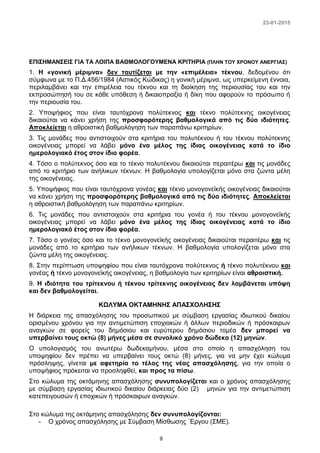 23-01-2015
9
ΕΠΙΣΗΜΑΝΣΕΙΣ ΓΙΑ ΤΑ ΛΟΙΠΑ ΒΑΘΜΟΛΟΓΟΥΜΕΝΑ ΚΡΙΤΗΡΙΑ (ΠΛΗΝ ΤΟΥ ΧΡΟΝΟΥ ΑΝΕΡΓΙΑΣ)
1. Η «γονική μέριμνα» δεν ταυτίζεται με την «επιμέλεια» τέκνου, δεδομένου ότι
σύμφωνα με το Π.Δ.456/1984 (Αστικός Κώδικας) η γονική μέριμνα, ως υπερκείμενη έννοια,
περιλαμβάνει και την επιμέλεια του τέκνου και τη διοίκηση της περιουσίας του και την
εκπροσώπησή του σε κάθε υπόθεση ή δικαιοπραξία ή δίκη που αφορούν το πρόσωπο ή
την περιουσία του.
2. Υποψήφιος που είναι ταυτόχρονα πολύτεκνος και τέκνο πολύτεκνης οικογένειας
δικαιούται να κάνει χρήση της προσφορότερης βαθμολογικά από τις δύο ιδιότητες.
Αποκλείεται η αθροιστική βαθμολόγηση των παραπάνω κριτηρίων.
3. Τις μονάδες που αντιστοιχούν στα κριτήρια του πολυτέκνου ή του τέκνου πολύτεκνης
οικογένειας μπορεί να λάβει μόνο ένα μέλος της ίδιας οικογένειας κατά το ίδιο
ημερολογιακό έτος στον ίδιο φορέα.
4. Τόσο ο πολύτεκνος όσο και το τέκνο πολυτέκνου δικαιούται περαιτέρω και τις μονάδες
από το κριτήριο των ανήλικων τέκνων. Η βαθμολογία υπολογίζεται μόνο στα ζώντα μέλη
της οικογένειας.
5. Υποψήφιος που είναι ταυτόχρονα γονέας και τέκνο μονογονεϊκής οικογένειας δικαιούται
να κάνει χρήση της προσφορότερης βαθμολογικά από τις δύο ιδιότητες. Αποκλείεται
η αθροιστική βαθμολόγηση των παραπάνω κριτηρίων.
6. Τις μονάδες που αντιστοιχούν στα κριτήρια του γονέα ή του τέκνου μονογονεϊκής
οικογένειας μπορεί να λάβει μόνο ένα μέλος της ίδιας οικογένειας κατά το ίδιο
ημερολογιακό έτος στον ίδιο φορέα.
7. Τόσο ο γονέας όσο και το τέκνο μονογονεϊκής οικογένειας δικαιούται περαιτέρω και τις
μονάδες από το κριτήριο των ανήλικων τέκνων. Η βαθμολογία υπολογίζεται μόνο στα
ζώντα μέλη της οικογένειας.
8. Στην περίπτωση υποψηφίου που είναι ταυτόχρονα πολύτεκνος ή τέκνο πολυτέκνου και
γονέας ή τέκνο μονογονεϊκής οικογένειας, η βαθμολογία των κριτηρίων είναι αθροιστική.
9. Η ιδιότητα του τρίτεκνου ή τέκνου τρίτεκνης οικογένειας δεν λαμβάνεται υπόψη
και δεν βαθμολογείται.
ΚΩΛΥΜΑ ΟΚΤΑΜΗΝΗΣ ΑΠΑΣΧΟΛΗΣΗΣ
Η διάρκεια της απασχόλησης του προσωπικού με σύμβαση εργασίας ιδιωτικού δικαίου
ορισμένου χρόνου για την αντιμετώπιση εποχιακών ή άλλων περιοδικών ή πρόσκαιρων
αναγκών σε φορείς του δημόσιου και ευρύτερου δημόσιου τομέα δεν μπορεί να
υπερβαίνει τους οκτώ (8) μήνες μέσα σε συνολικό χρόνο δώδεκα (12) μηνών.
Ο υπολογισμός του ανωτέρω δωδεκαμήνου, μέσα στο οποίο η απασχόληση του
υποψηφίου δεν πρέπει να υπερβαίνει τους οκτώ (8) μήνες, για να μην έχει κώλυμα
πρόσληψης, γίνεται με αφετηρία το τέλος της νέας απασχόλησης, για την οποία ο
υποψήφιος πρόκειται να προσληφθεί, και προς τα πίσω.
Στο κώλυμα της οκτάμηνης απασχόλησης συνυπολογίζεται και ο χρόνος απασχόλησης
με σύμβαση εργασίας ιδιωτικού δικαίου διάρκειας δύο (2) μηνών για την αντιμετώπιση
κατεπειγουσών ή εποχικών ή πρόσκαιρων αναγκών.
Στο κώλυμα της οκτάμηνης απασχόλησης δεν συνυπολογίζονται:
- Ο χρόνος απασχόλησης με Σύμβαση Μίσθωσης ΄Εργου (ΣΜΕ).
 