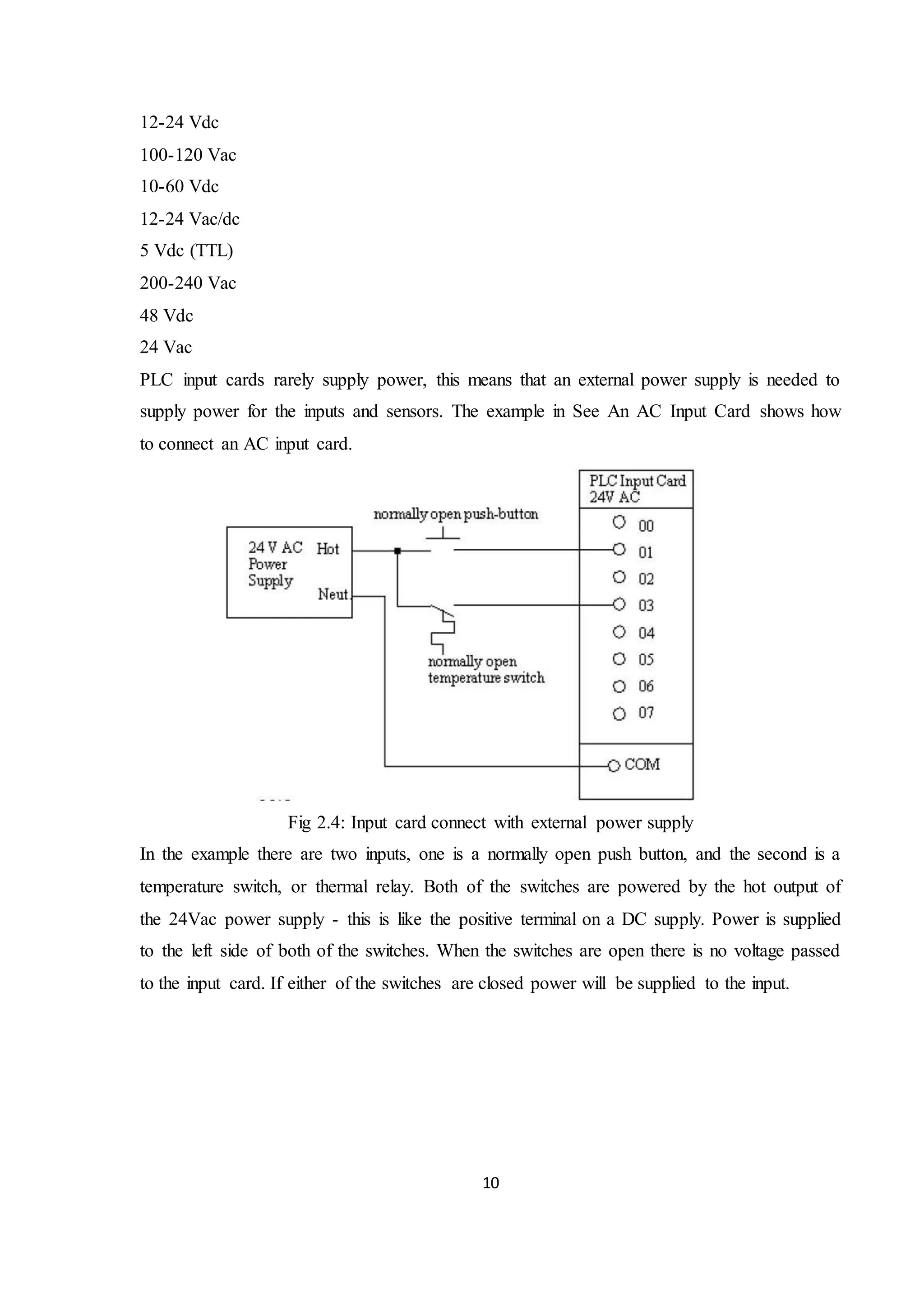 10
12-24 Vdc
100-120 Vac
10-60 Vdc
12-24 Vac/dc
5 Vdc (TTL)
200-240 Vac
48 Vdc
24 Vac
PLC input cards rarely supply power, this means that an external power supply is needed to
supply power for the inputs and sensors. The example in See An AC Input Card shows how
to connect an AC input card.
Fig 2.4: Input card connect with external power supply
In the example there are two inputs, one is a normally open push button, and the second is a
temperature switch, or thermal relay. Both of the switches are powered by the hot output of
the 24Vac power supply - this is like the positive terminal on a DC supply. Power is supplied
to the left side of both of the switches. When the switches are open there is no voltage passed
to the input card. If either of the switches are closed power will be supplied to the input.
 