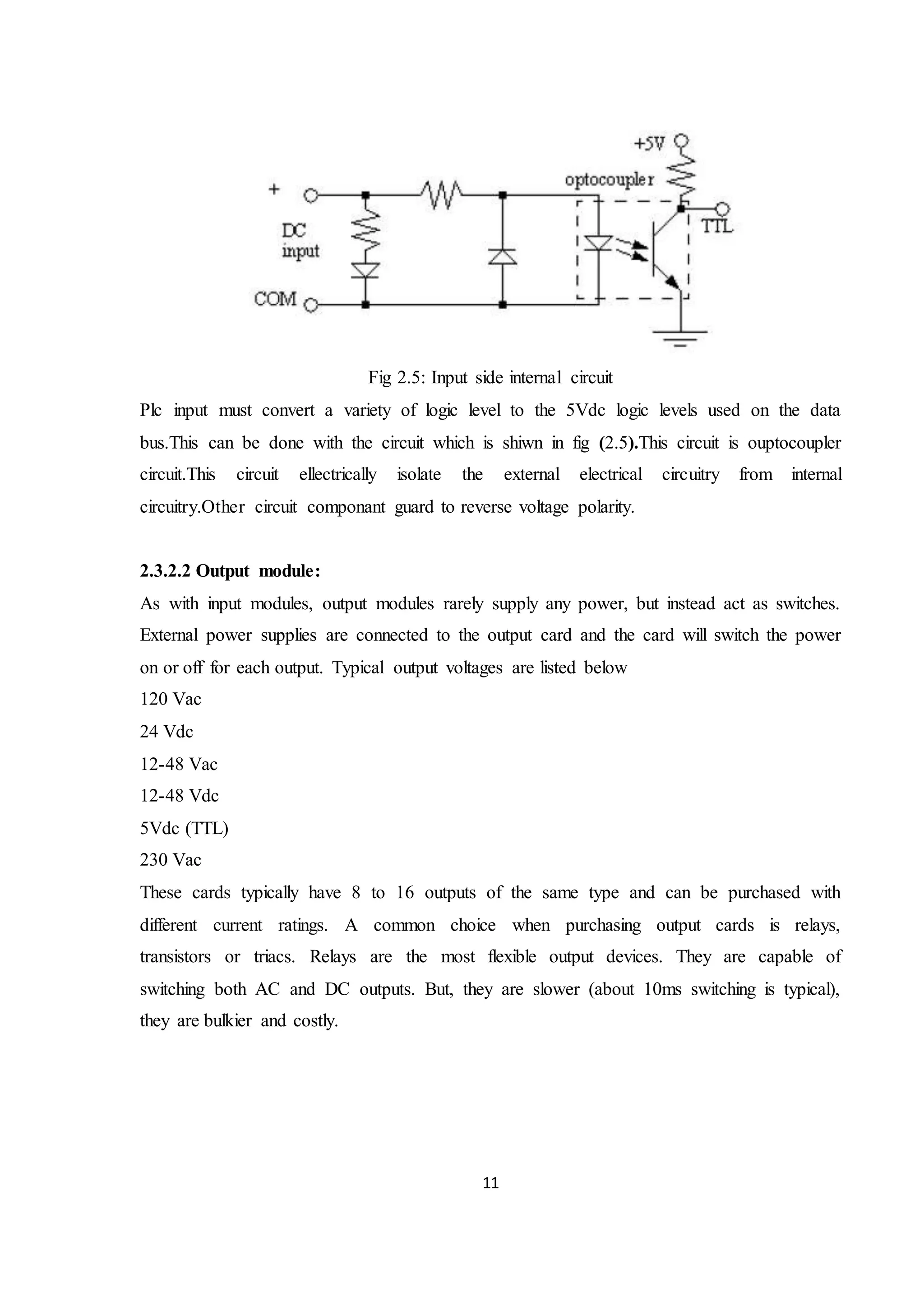 11
Fig 2.5: Input side internal circuit
Plc input must convert a variety of logic level to the 5Vdc logic levels used on the data
bus.This can be done with the circuit which is shiwn in fig (2.5).This circuit is ouptocoupler
circuit.This circuit ellectrically isolate the external electrical circuitry from internal
circuitry.Other circuit componant guard to reverse voltage polarity.
2.3.2.2 Output module:
As with input modules, output modules rarely supply any power, but instead act as switches.
External power supplies are connected to the output card and the card will switch the power
on or off for each output. Typical output voltages are listed below
120 Vac
24 Vdc
12-48 Vac
12-48 Vdc
5Vdc (TTL)
230 Vac
These cards typically have 8 to 16 outputs of the same type and can be purchased with
different current ratings. A common choice when purchasing output cards is relays,
transistors or triacs. Relays are the most flexible output devices. They are capable of
switching both AC and DC outputs. But, they are slower (about 10ms switching is typical),
they are bulkier and costly.
 
