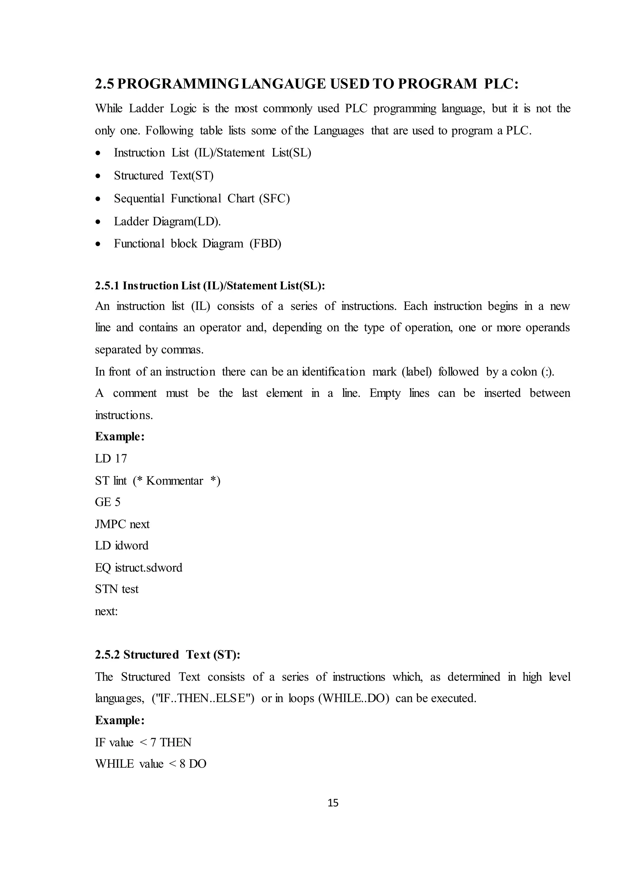 15
2.5 PROGRAMMINGLANGAUGE USED TO PROGRAM PLC:
While Ladder Logic is the most commonly used PLC programming language, but it is not the
only one. Following table lists some of the Languages that are used to program a PLC.
 Instruction List (IL)/Statement List(SL)
 Structured Text(ST)
 Sequential Functional Chart (SFC)
 Ladder Diagram(LD).
 Functional block Diagram (FBD)
2.5.1 Instruction List (IL)/Statement List(SL):
An instruction list (IL) consists of a series of instructions. Each instruction begins in a new
line and contains an operator and, depending on the type of operation, one or more operands
separated by commas.
In front of an instruction there can be an identification mark (label) followed by a colon (:).
A comment must be the last element in a line. Empty lines can be inserted between
instructions.
Example:
LD 17
ST lint (* Kommentar *)
GE 5
JMPC next
LD idword
EQ istruct.sdword
STN test
next:
2.5.2 Structured Text (ST):
The Structured Text consists of a series of instructions which, as determined in high level
languages, ("IF..THEN..ELSE") or in loops (WHILE..DO) can be executed.
Example:
IF value < 7 THEN
WHILE value < 8 DO
 