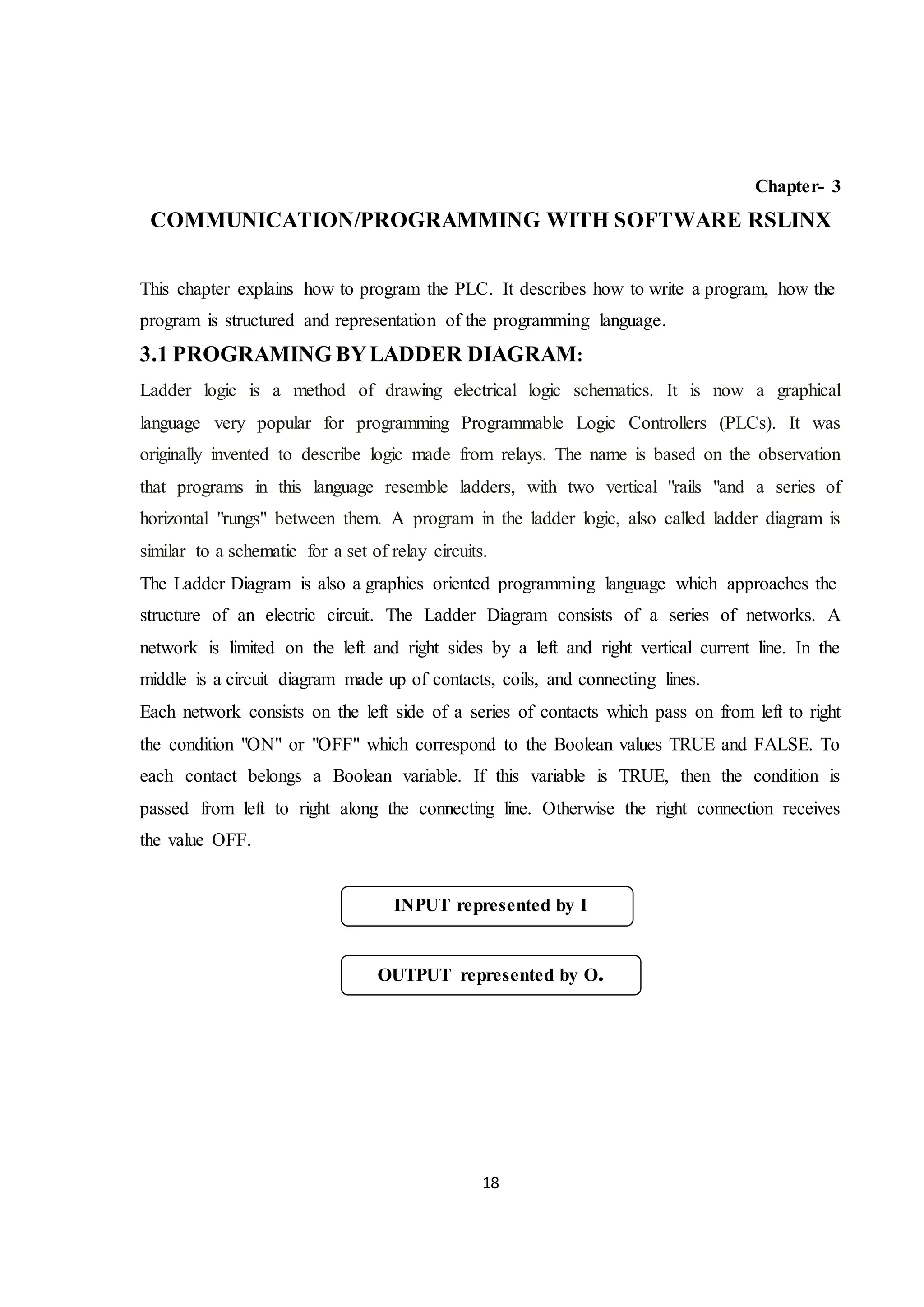 18
Chapter- 3
COMMUNICATION/PROGRAMMING WITH SOFTWARE RSLINX
This chapter explains how to program the PLC. It describes how to write a program, how the
program is structured and representation of the programming language.
3.1 PROGRAMING BYLADDER DIAGRAM:
Ladder logic is a method of drawing electrical logic schematics. It is now a graphical
language very popular for programming Programmable Logic Controllers (PLCs). It was
originally invented to describe logic made from relays. The name is based on the observation
that programs in this language resemble ladders, with two vertical "rails "and a series of
horizontal "rungs" between them. A program in the ladder logic, also called ladder diagram is
similar to a schematic for a set of relay circuits.
The Ladder Diagram is also a graphics oriented programming language which approaches the
structure of an electric circuit. The Ladder Diagram consists of a series of networks. A
network is limited on the left and right sides by a left and right vertical current line. In the
middle is a circuit diagram made up of contacts, coils, and connecting lines.
Each network consists on the left side of a series of contacts which pass on from left to right
the condition "ON" or "OFF" which correspond to the Boolean values TRUE and FALSE. To
each contact belongs a Boolean variable. If this variable is TRUE, then the condition is
passed from left to right along the connecting line. Otherwise the right connection receives
the value OFF.
INPUT represented by I
OUTPUT represented by O.
 