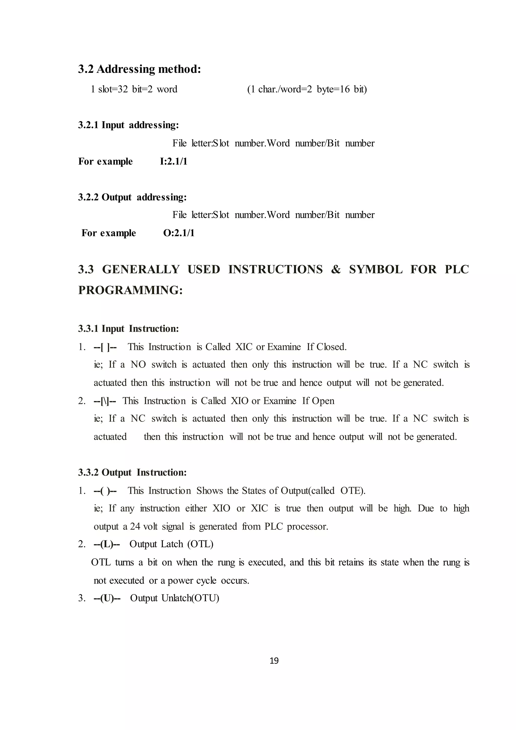 19
3.2 Addressing method:
1 slot=32 bit=2 word (1 char./word=2 byte=16 bit)
3.2.1 Input addressing:
File letter:Slot number.Word number/Bit number
For example I:2.1/1
3.2.2 Output addressing:
File letter:Slot number.Word number/Bit number
For example O:2.1/1
3.3 GENERALLY USED INSTRUCTIONS & SYMBOL FOR PLC
PROGRAMMING:
3.3.1 Input Instruction:
1. --[ ]-- This Instruction is Called XIC or Examine If Closed.
ie; If a NO switch is actuated then only this instruction will be true. If a NC switch is
actuated then this instruction will not be true and hence output will not be generated.
2. --[]-- This Instruction is Called XIO or Examine If Open
ie; If a NC switch is actuated then only this instruction will be true. If a NC switch is
actuated then this instruction will not be true and hence output will not be generated.
3.3.2 Output Instruction:
1. --( )-- This Instruction Shows the States of Output(called OTE).
ie; If any instruction either XIO or XIC is true then output will be high. Due to high
output a 24 volt signal is generated from PLC processor.
2. --(L)-- Output Latch (OTL)
OTL turns a bit on when the rung is executed, and this bit retains its state when the rung is
not executed or a power cycle occurs.
3. --(U)-- Output Unlatch(OTU)
 