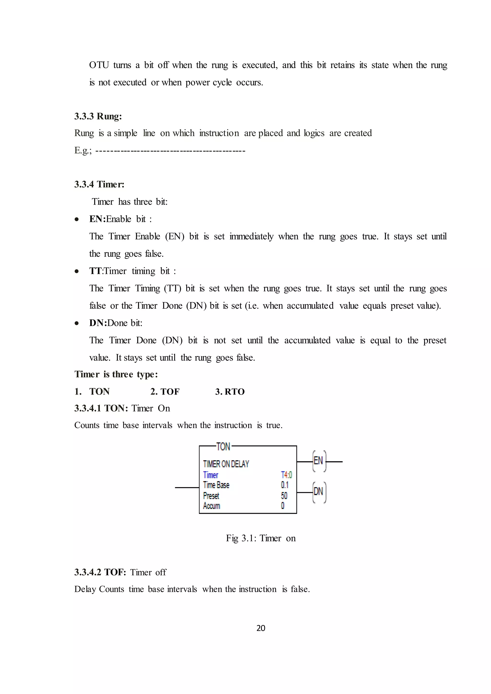 20
OTU turns a bit off when the rung is executed, and this bit retains its state when the rung
is not executed or when power cycle occurs.
3.3.3 Rung:
Rung is a simple line on which instruction are placed and logics are created
E.g.; ---------------------------------------------
3.3.4 Timer:
Timer has three bit:
 EN:Enable bit :
The Timer Enable (EN) bit is set immediately when the rung goes true. It stays set until
the rung goes false.
 TT:Timer timing bit :
The Timer Timing (TT) bit is set when the rung goes true. It stays set until the rung goes
false or the Timer Done (DN) bit is set (i.e. when accumulated value equals preset value).
 DN:Done bit:
The Timer Done (DN) bit is not set until the accumulated value is equal to the preset
value. It stays set until the rung goes false.
Timer is three type:
1. TON 2. TOF 3. RTO
3.3.4.1 TON: Timer On
Counts time base intervals when the instruction is true.
Fig 3.1: Timer on
3.3.4.2 TOF: Timer off
Delay Counts time base intervals when the instruction is false.
 