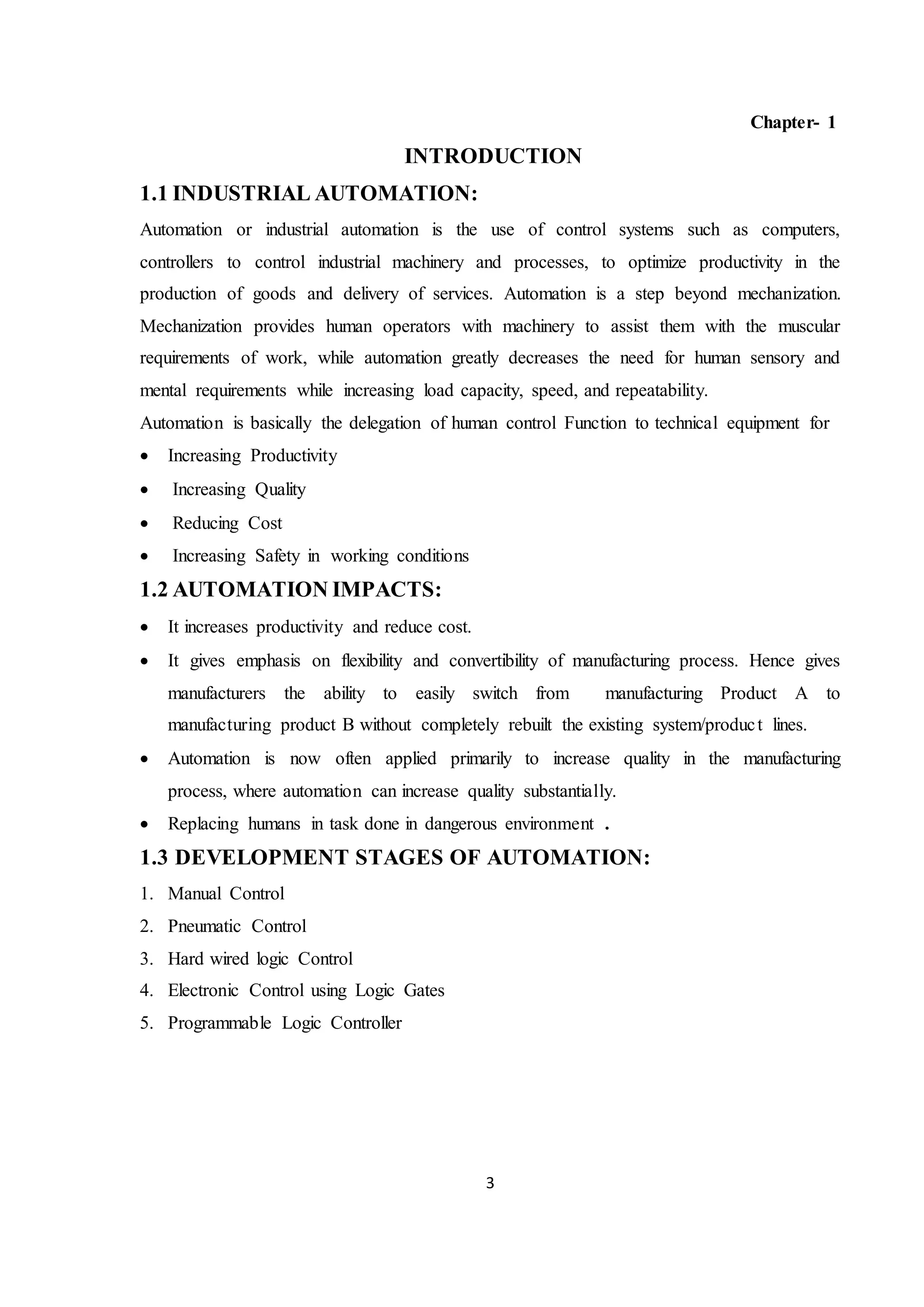 3
Chapter- 1
INTRODUCTION
1.1 INDUSTRIAL AUTOMATION:
Automation or industrial automation is the use of control systems such as computers,
controllers to control industrial machinery and processes, to optimize productivity in the
production of goods and delivery of services. Automation is a step beyond mechanization.
Mechanization provides human operators with machinery to assist them with the muscular
requirements of work, while automation greatly decreases the need for human sensory and
mental requirements while increasing load capacity, speed, and repeatability.
Automation is basically the delegation of human control Function to technical equipment for
 Increasing Productivity
 Increasing Quality
 Reducing Cost
 Increasing Safety in working conditions
1.2 AUTOMATION IMPACTS:
 It increases productivity and reduce cost.
 It gives emphasis on flexibility and convertibility of manufacturing process. Hence gives
manufacturers the ability to easily switch from manufacturing Product A to
manufacturing product B without completely rebuilt the existing system/product lines.
 Automation is now often applied primarily to increase quality in the manufacturing
process, where automation can increase quality substantially.
 Replacing humans in task done in dangerous environment .
1.3 DEVELOPMENT STAGES OF AUTOMATION:
1. Manual Control
2. Pneumatic Control
3. Hard wired logic Control
4. Electronic Control using Logic Gates
5. Programmable Logic Controller
 