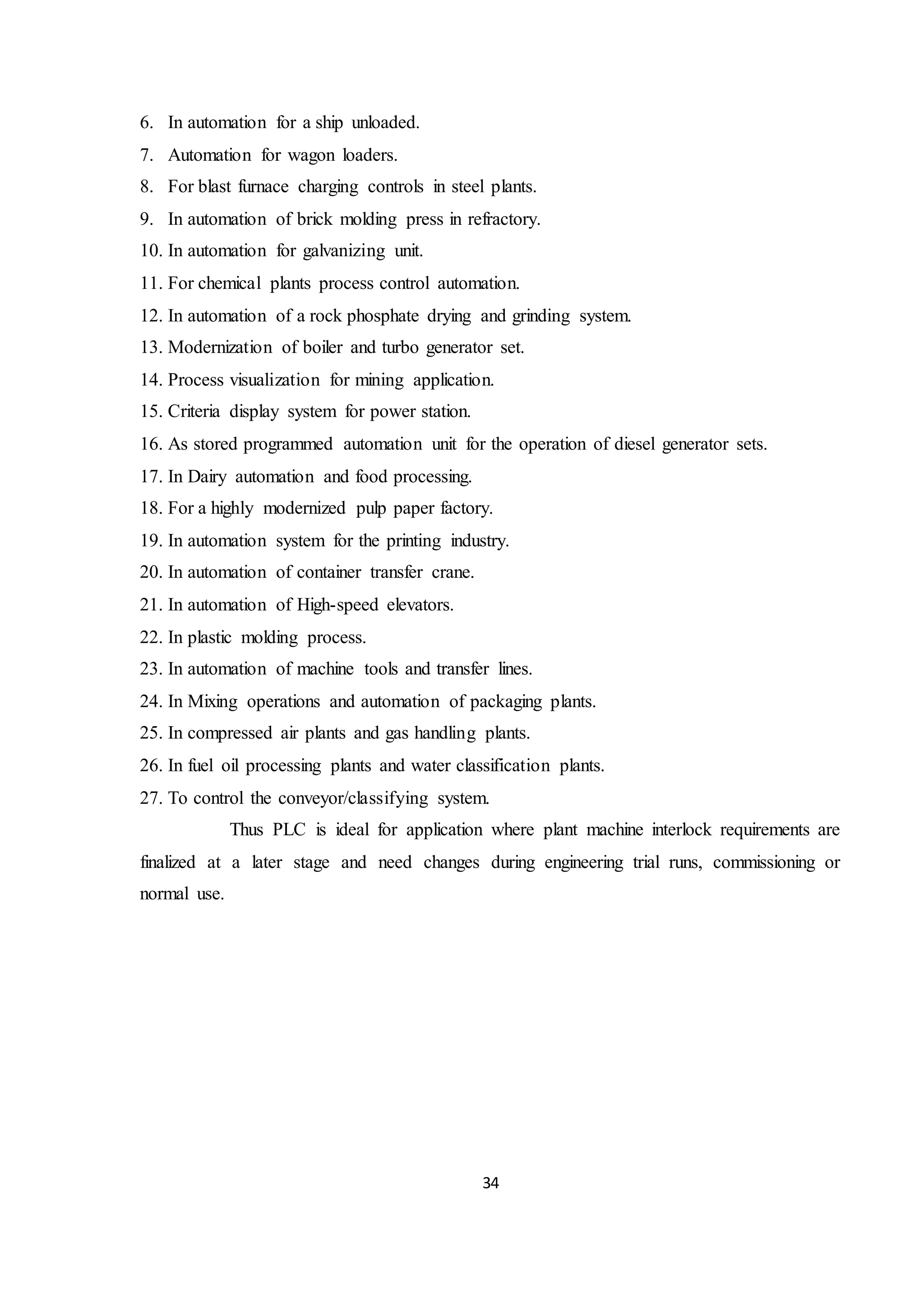 34
6. In automation for a ship unloaded.
7. Automation for wagon loaders.
8. For blast furnace charging controls in steel plants.
9. In automation of brick molding press in refractory.
10. In automation for galvanizing unit.
11. For chemical plants process control automation.
12. In automation of a rock phosphate drying and grinding system.
13. Modernization of boiler and turbo generator set.
14. Process visualization for mining application.
15. Criteria display system for power station.
16. As stored programmed automation unit for the operation of diesel generator sets.
17. In Dairy automation and food processing.
18. For a highly modernized pulp paper factory.
19. In automation system for the printing industry.
20. In automation of container transfer crane.
21. In automation of High-speed elevators.
22. In plastic molding process.
23. In automation of machine tools and transfer lines.
24. In Mixing operations and automation of packaging plants.
25. In compressed air plants and gas handling plants.
26. In fuel oil processing plants and water classification plants.
27. To control the conveyor/classifying system.
Thus PLC is ideal for application where plant machine interlock requirements are
finalized at a later stage and need changes during engineering trial runs, commissioning or
normal use.
 