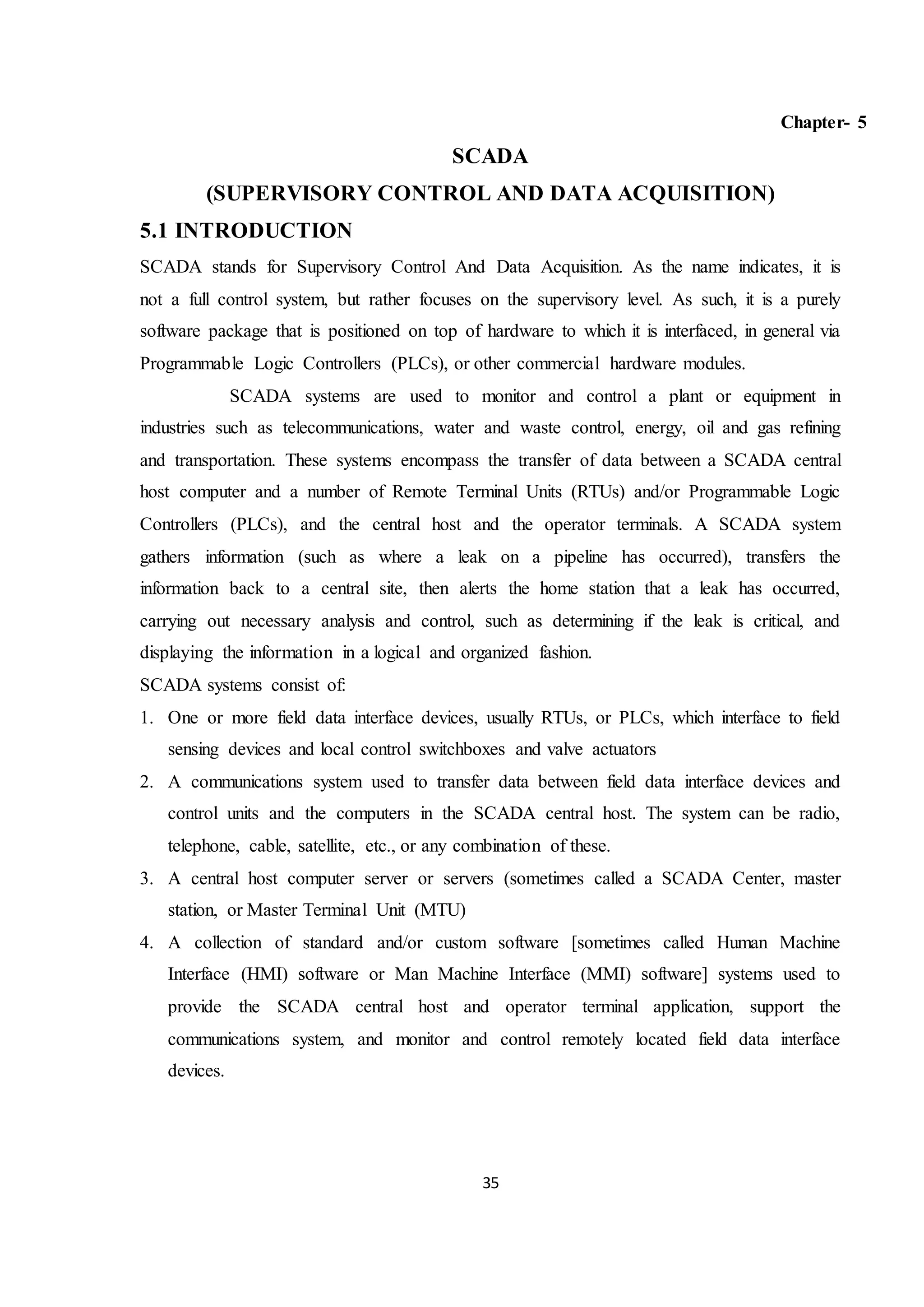 35
Chapter- 5
SCADA
(SUPERVISORY CONTROL AND DATA ACQUISITION)
5.1 INTRODUCTION
SCADA stands for Supervisory Control And Data Acquisition. As the name indicates, it is
not a full control system, but rather focuses on the supervisory level. As such, it is a purely
software package that is positioned on top of hardware to which it is interfaced, in general via
Programmable Logic Controllers (PLCs), or other commercial hardware modules.
SCADA systems are used to monitor and control a plant or equipment in
industries such as telecommunications, water and waste control, energy, oil and gas refining
and transportation. These systems encompass the transfer of data between a SCADA central
host computer and a number of Remote Terminal Units (RTUs) and/or Programmable Logic
Controllers (PLCs), and the central host and the operator terminals. A SCADA system
gathers information (such as where a leak on a pipeline has occurred), transfers the
information back to a central site, then alerts the home station that a leak has occurred,
carrying out necessary analysis and control, such as determining if the leak is critical, and
displaying the information in a logical and organized fashion.
SCADA systems consist of:
1. One or more field data interface devices, usually RTUs, or PLCs, which interface to field
sensing devices and local control switchboxes and valve actuators
2. A communications system used to transfer data between field data interface devices and
control units and the computers in the SCADA central host. The system can be radio,
telephone, cable, satellite, etc., or any combination of these.
3. A central host computer server or servers (sometimes called a SCADA Center, master
station, or Master Terminal Unit (MTU)
4. A collection of standard and/or custom software [sometimes called Human Machine
Interface (HMI) software or Man Machine Interface (MMI) software] systems used to
provide the SCADA central host and operator terminal application, support the
communications system, and monitor and control remotely located field data interface
devices.
 