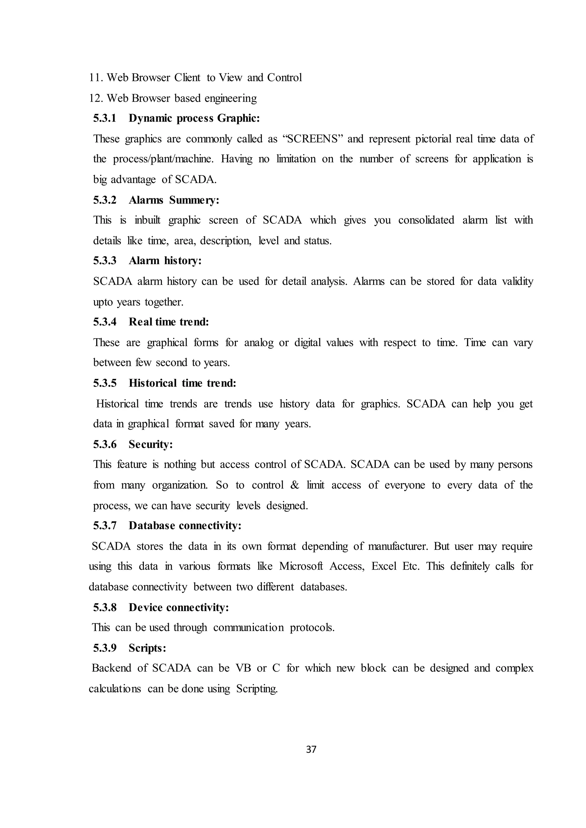 37
11. Web Browser Client to View and Control
12. Web Browser based engineering
5.3.1 Dynamic process Graphic:
These graphics are commonly called as “SCREENS” and represent pictorial real time data of
the process/plant/machine. Having no limitation on the number of screens for application is
big advantage of SCADA.
5.3.2 Alarms Summery:
This is inbuilt graphic screen of SCADA which gives you consolidated alarm list with
details like time, area, description, level and status.
5.3.3 Alarm history:
SCADA alarm history can be used for detail analysis. Alarms can be stored for data validity
upto years together.
5.3.4 Real time trend:
These are graphical forms for analog or digital values with respect to time. Time can vary
between few second to years.
5.3.5 Historical time trend:
Historical time trends are trends use history data for graphics. SCADA can help you get
data in graphical format saved for many years.
5.3.6 Security:
This feature is nothing but access control of SCADA. SCADA can be used by many persons
from many organization. So to control & limit access of everyone to every data of the
process, we can have security levels designed.
5.3.7 Database connectivity:
SCADA stores the data in its own format depending of manufacturer. But user may require
using this data in various formats like Microsoft Access, Excel Etc. This definitely calls for
database connectivity between two different databases.
5.3.8 Device connectivity:
This can be used through communication protocols.
5.3.9 Scripts:
Backend of SCADA can be VB or C for which new block can be designed and complex
calculations can be done using Scripting.
 