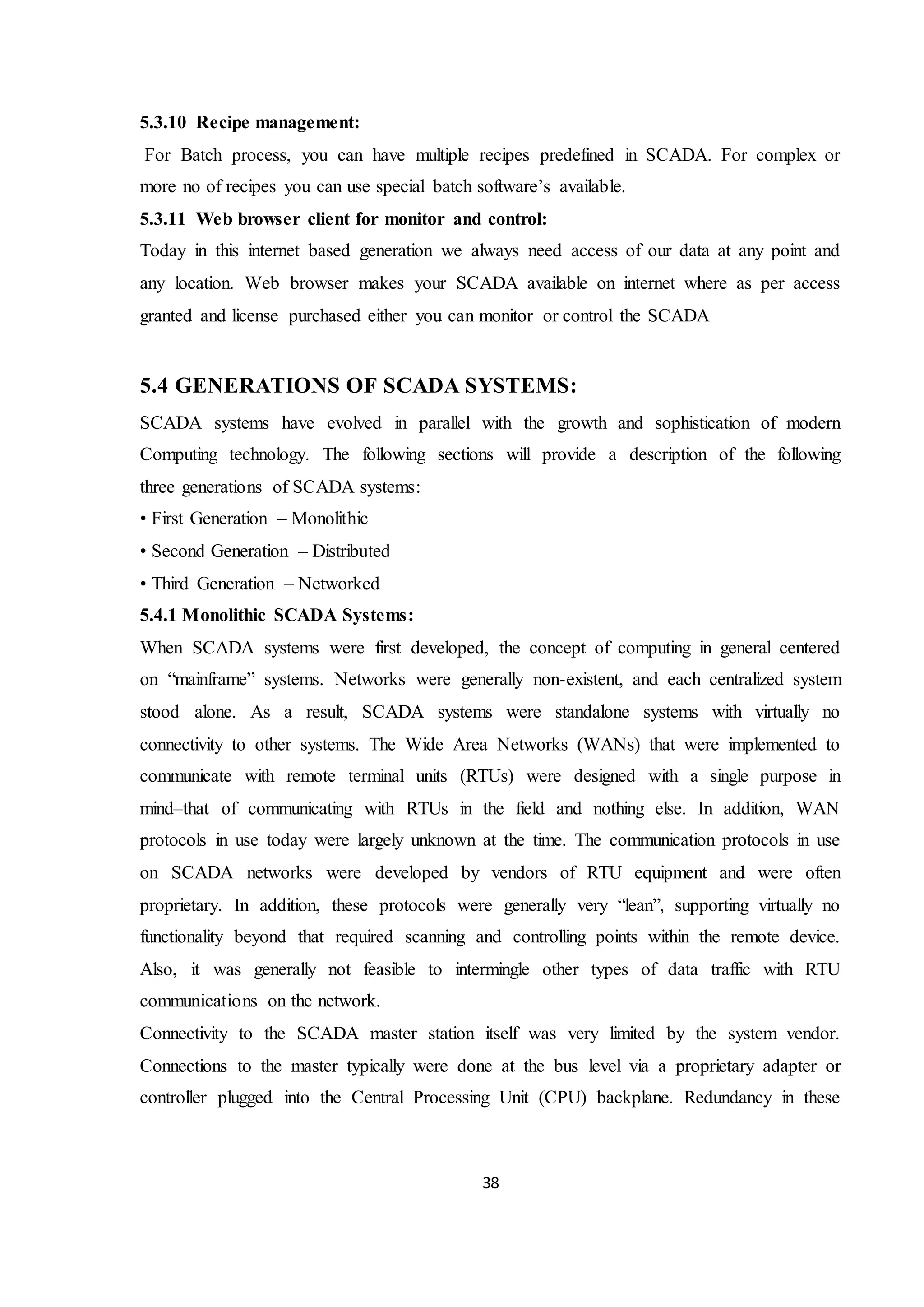 38
5.3.10 Recipe management:
For Batch process, you can have multiple recipes predefined in SCADA. For complex or
more no of recipes you can use special batch software’s available.
5.3.11 Web browser client for monitor and control:
Today in this internet based generation we always need access of our data at any point and
any location. Web browser makes your SCADA available on internet where as per access
granted and license purchased either you can monitor or control the SCADA
5.4 GENERATIONS OF SCADA SYSTEMS:
SCADA systems have evolved in parallel with the growth and sophistication of modern
Computing technology. The following sections will provide a description of the following
three generations of SCADA systems:
• First Generation – Monolithic
• Second Generation – Distributed
• Third Generation – Networked
5.4.1 Monolithic SCADA Systems:
When SCADA systems were first developed, the concept of computing in general centered
on “mainframe” systems. Networks were generally non-existent, and each centralized system
stood alone. As a result, SCADA systems were standalone systems with virtually no
connectivity to other systems. The Wide Area Networks (WANs) that were implemented to
communicate with remote terminal units (RTUs) were designed with a single purpose in
mind–that of communicating with RTUs in the field and nothing else. In addition, WAN
protocols in use today were largely unknown at the time. The communication protocols in use
on SCADA networks were developed by vendors of RTU equipment and were often
proprietary. In addition, these protocols were generally very “lean”, supporting virtually no
functionality beyond that required scanning and controlling points within the remote device.
Also, it was generally not feasible to intermingle other types of data traffic with RTU
communications on the network.
Connectivity to the SCADA master station itself was very limited by the system vendor.
Connections to the master typically were done at the bus level via a proprietary adapter or
controller plugged into the Central Processing Unit (CPU) backplane. Redundancy in these
 