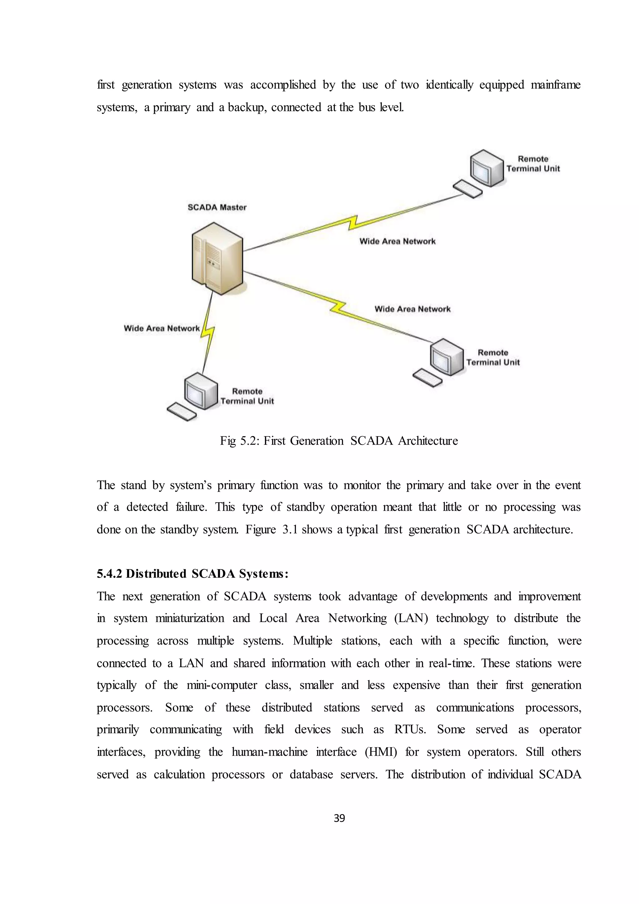 39
first generation systems was accomplished by the use of two identically equipped mainframe
systems, a primary and a backup, connected at the bus level.
Fig 5.2: First Generation SCADA Architecture
The stand by system’s primary function was to monitor the primary and take over in the event
of a detected failure. This type of standby operation meant that little or no processing was
done on the standby system. Figure 3.1 shows a typical first generation SCADA architecture.
5.4.2 Distributed SCADA Systems:
The next generation of SCADA systems took advantage of developments and improvement
in system miniaturization and Local Area Networking (LAN) technology to distribute the
processing across multiple systems. Multiple stations, each with a specific function, were
connected to a LAN and shared information with each other in real-time. These stations were
typically of the mini-computer class, smaller and less expensive than their first generation
processors. Some of these distributed stations served as communications processors,
primarily communicating with field devices such as RTUs. Some served as operator
interfaces, providing the human-machine interface (HMI) for system operators. Still others
served as calculation processors or database servers. The distribution of individual SCADA
 