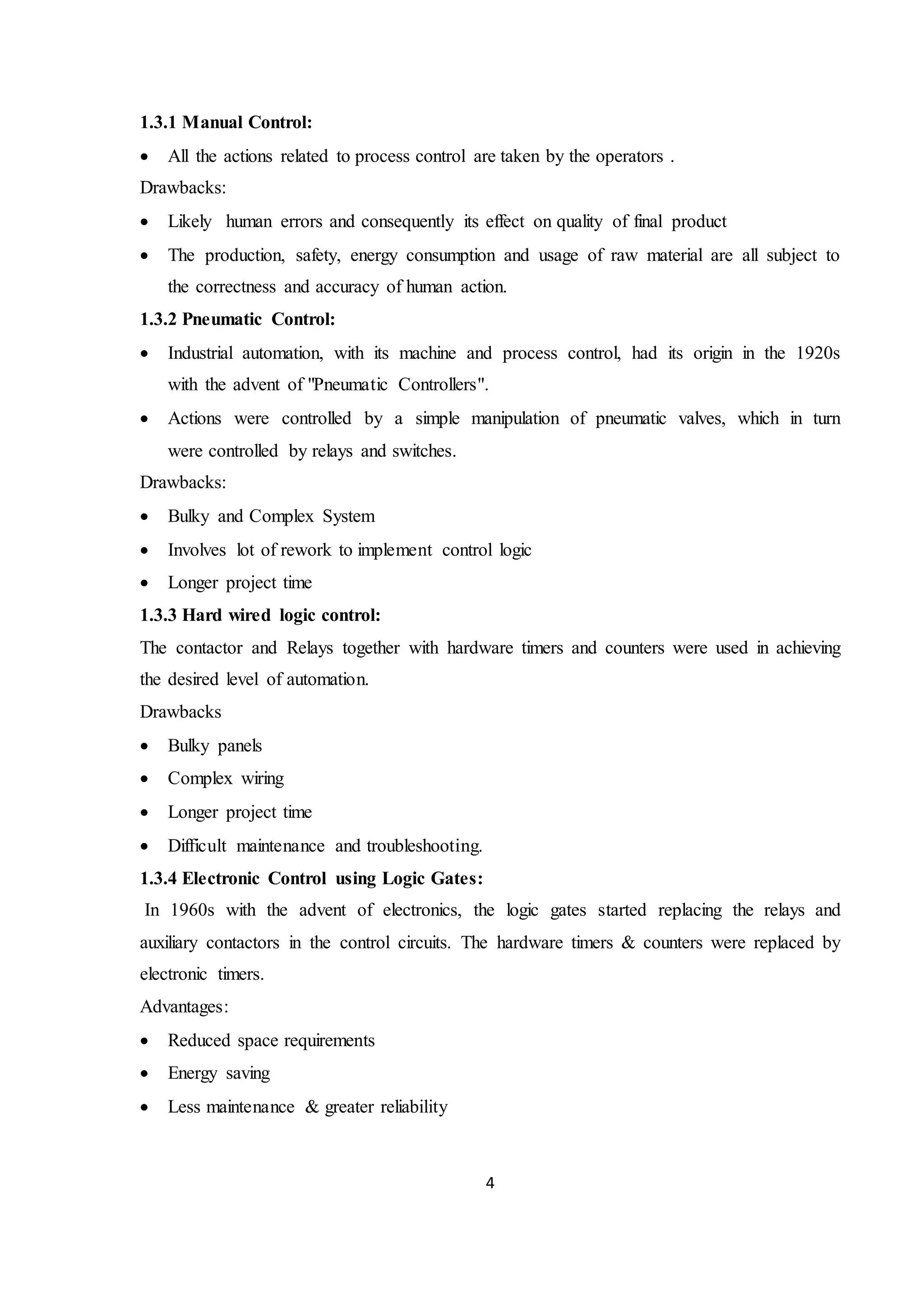 4
1.3.1 Manual Control:
 All the actions related to process control are taken by the operators .
Drawbacks:
 Likely human errors and consequently its effect on quality of final product
 The production, safety, energy consumption and usage of raw material are all subject to
the correctness and accuracy of human action.
1.3.2 Pneumatic Control:
 Industrial automation, with its machine and process control, had its origin in the 1920s
with the advent of "Pneumatic Controllers".
 Actions were controlled by a simple manipulation of pneumatic valves, which in turn
were controlled by relays and switches.
Drawbacks:
 Bulky and Complex System
 Involves lot of rework to implement control logic
 Longer project time
1.3.3 Hard wired logic control:
The contactor and Relays together with hardware timers and counters were used in achieving
the desired level of automation.
Drawbacks
 Bulky panels
 Complex wiring
 Longer project time
 Difficult maintenance and troubleshooting.
1.3.4 Electronic Control using Logic Gates:
In 1960s with the advent of electronics, the logic gates started replacing the relays and
auxiliary contactors in the control circuits. The hardware timers & counters were replaced by
electronic timers.
Advantages:
 Reduced space requirements
 Energy saving
 Less maintenance & greater reliability
 