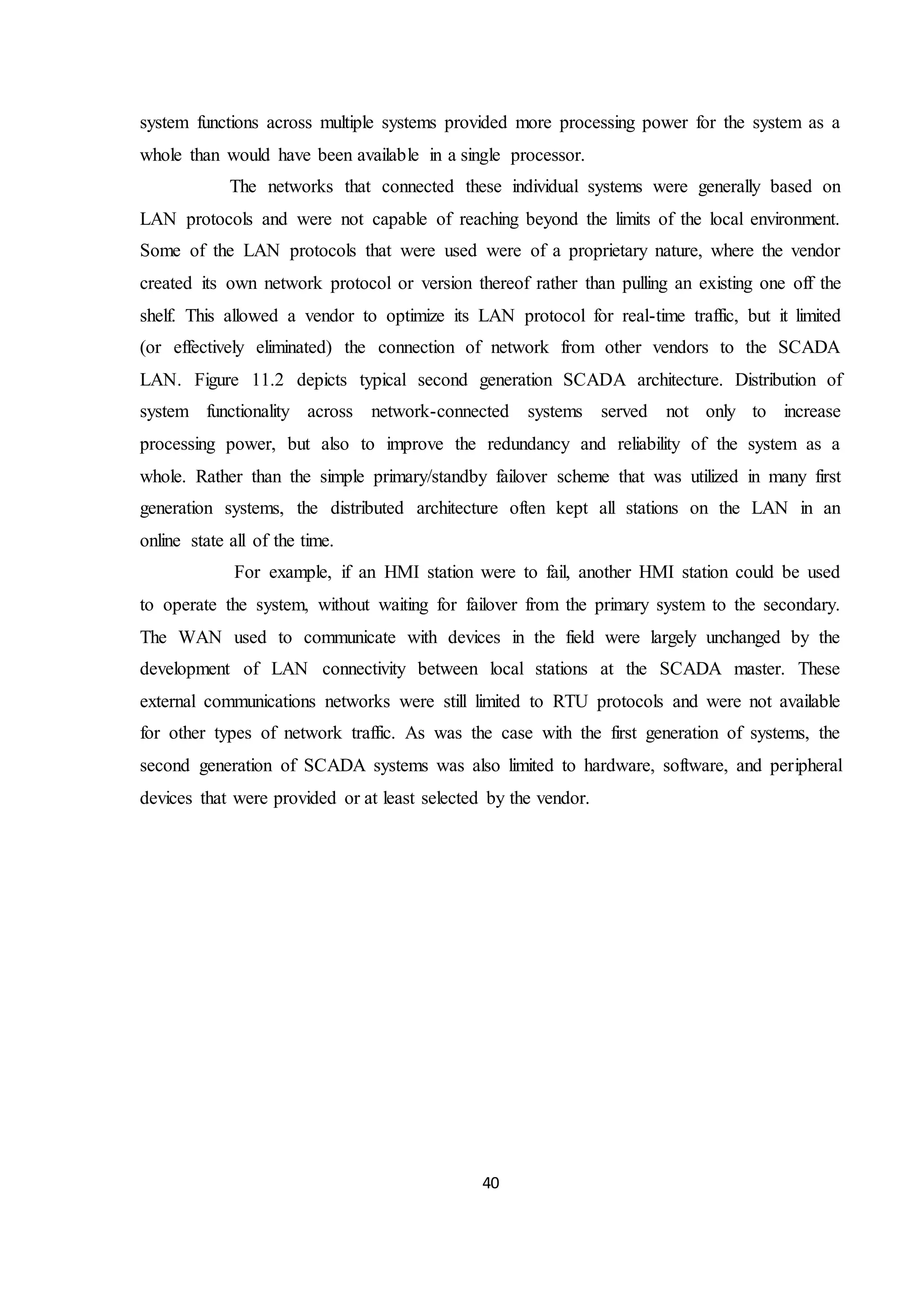 40
system functions across multiple systems provided more processing power for the system as a
whole than would have been available in a single processor.
The networks that connected these individual systems were generally based on
LAN protocols and were not capable of reaching beyond the limits of the local environment.
Some of the LAN protocols that were used were of a proprietary nature, where the vendor
created its own network protocol or version thereof rather than pulling an existing one off the
shelf. This allowed a vendor to optimize its LAN protocol for real-time traffic, but it limited
(or effectively eliminated) the connection of network from other vendors to the SCADA
LAN. Figure 11.2 depicts typical second generation SCADA architecture. Distribution of
system functionality across network-connected systems served not only to increase
processing power, but also to improve the redundancy and reliability of the system as a
whole. Rather than the simple primary/standby failover scheme that was utilized in many first
generation systems, the distributed architecture often kept all stations on the LAN in an
online state all of the time.
For example, if an HMI station were to fail, another HMI station could be used
to operate the system, without waiting for failover from the primary system to the secondary.
The WAN used to communicate with devices in the field were largely unchanged by the
development of LAN connectivity between local stations at the SCADA master. These
external communications networks were still limited to RTU protocols and were not available
for other types of network traffic. As was the case with the first generation of systems, the
second generation of SCADA systems was also limited to hardware, software, and peripheral
devices that were provided or at least selected by the vendor.
 