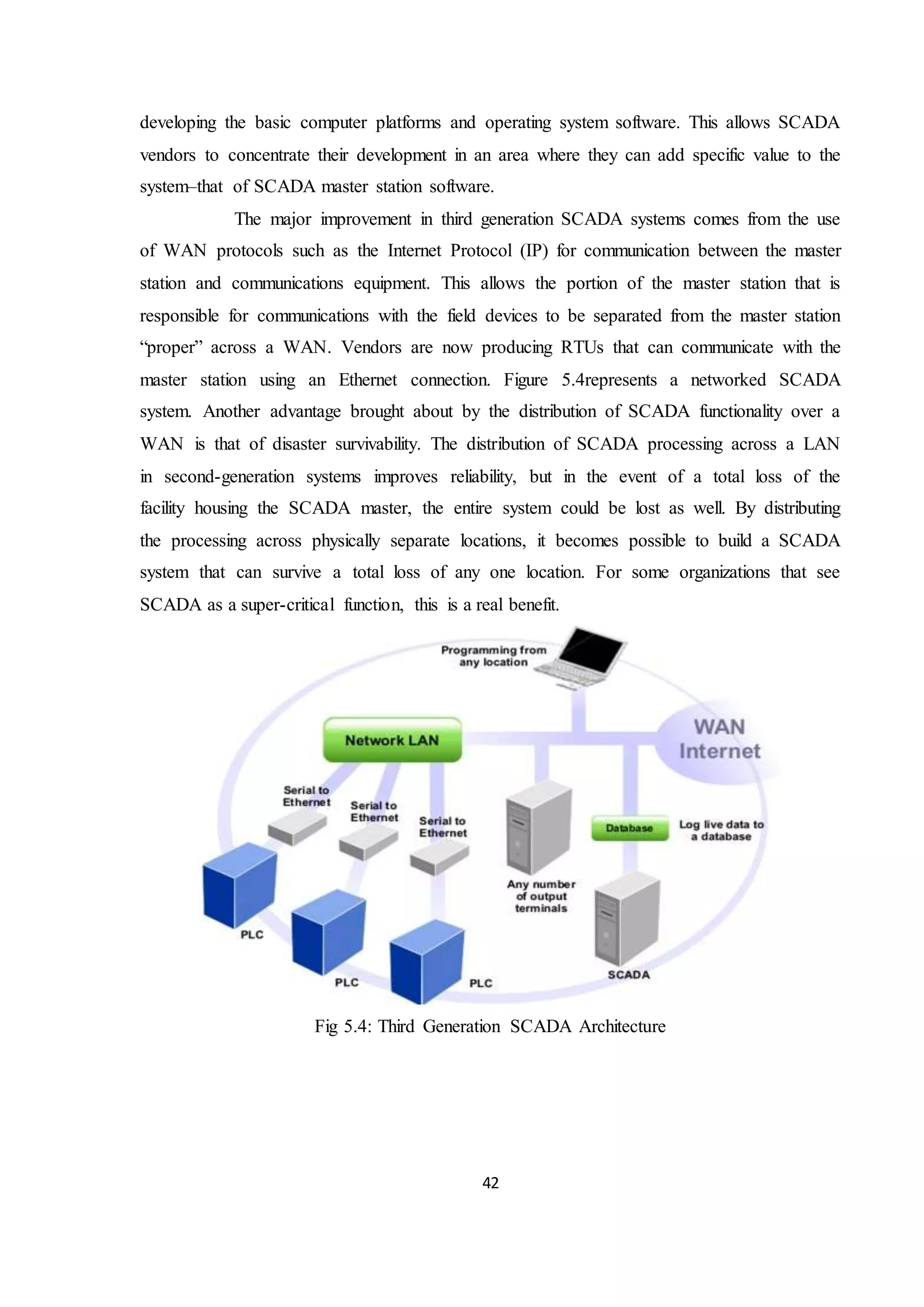 42
developing the basic computer platforms and operating system software. This allows SCADA
vendors to concentrate their development in an area where they can add specific value to the
system–that of SCADA master station software.
The major improvement in third generation SCADA systems comes from the use
of WAN protocols such as the Internet Protocol (IP) for communication between the master
station and communications equipment. This allows the portion of the master station that is
responsible for communications with the field devices to be separated from the master station
“proper” across a WAN. Vendors are now producing RTUs that can communicate with the
master station using an Ethernet connection. Figure 5.4represents a networked SCADA
system. Another advantage brought about by the distribution of SCADA functionality over a
WAN is that of disaster survivability. The distribution of SCADA processing across a LAN
in second-generation systems improves reliability, but in the event of a total loss of the
facility housing the SCADA master, the entire system could be lost as well. By distributing
the processing across physically separate locations, it becomes possible to build a SCADA
system that can survive a total loss of any one location. For some organizations that see
SCADA as a super-critical function, this is a real benefit.
Fig 5.4: Third Generation SCADA Architecture
 