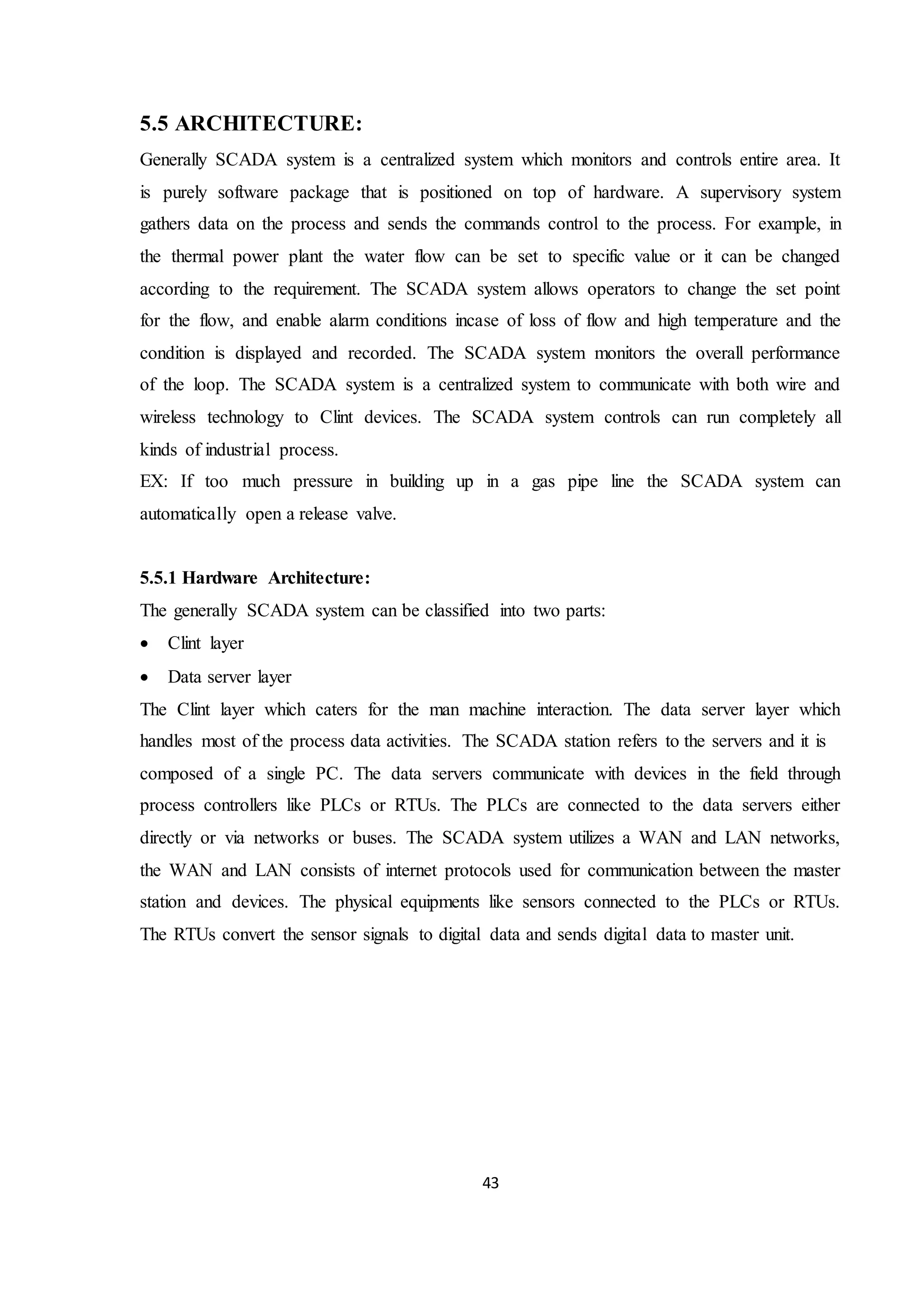 43
5.5 ARCHITECTURE:
Generally SCADA system is a centralized system which monitors and controls entire area. It
is purely software package that is positioned on top of hardware. A supervisory system
gathers data on the process and sends the commands control to the process. For example, in
the thermal power plant the water flow can be set to specific value or it can be changed
according to the requirement. The SCADA system allows operators to change the set point
for the flow, and enable alarm conditions incase of loss of flow and high temperature and the
condition is displayed and recorded. The SCADA system monitors the overall performance
of the loop. The SCADA system is a centralized system to communicate with both wire and
wireless technology to Clint devices. The SCADA system controls can run completely all
kinds of industrial process.
EX: If too much pressure in building up in a gas pipe line the SCADA system can
automatically open a release valve.
5.5.1 Hardware Architecture:
The generally SCADA system can be classified into two parts:
 Clint layer
 Data server layer
The Clint layer which caters for the man machine interaction. The data server layer which
handles most of the process data activities. The SCADA station refers to the servers and it is
composed of a single PC. The data servers communicate with devices in the field through
process controllers like PLCs or RTUs. The PLCs are connected to the data servers either
directly or via networks or buses. The SCADA system utilizes a WAN and LAN networks,
the WAN and LAN consists of internet protocols used for communication between the master
station and devices. The physical equipments like sensors connected to the PLCs or RTUs.
The RTUs convert the sensor signals to digital data and sends digital data to master unit.
 