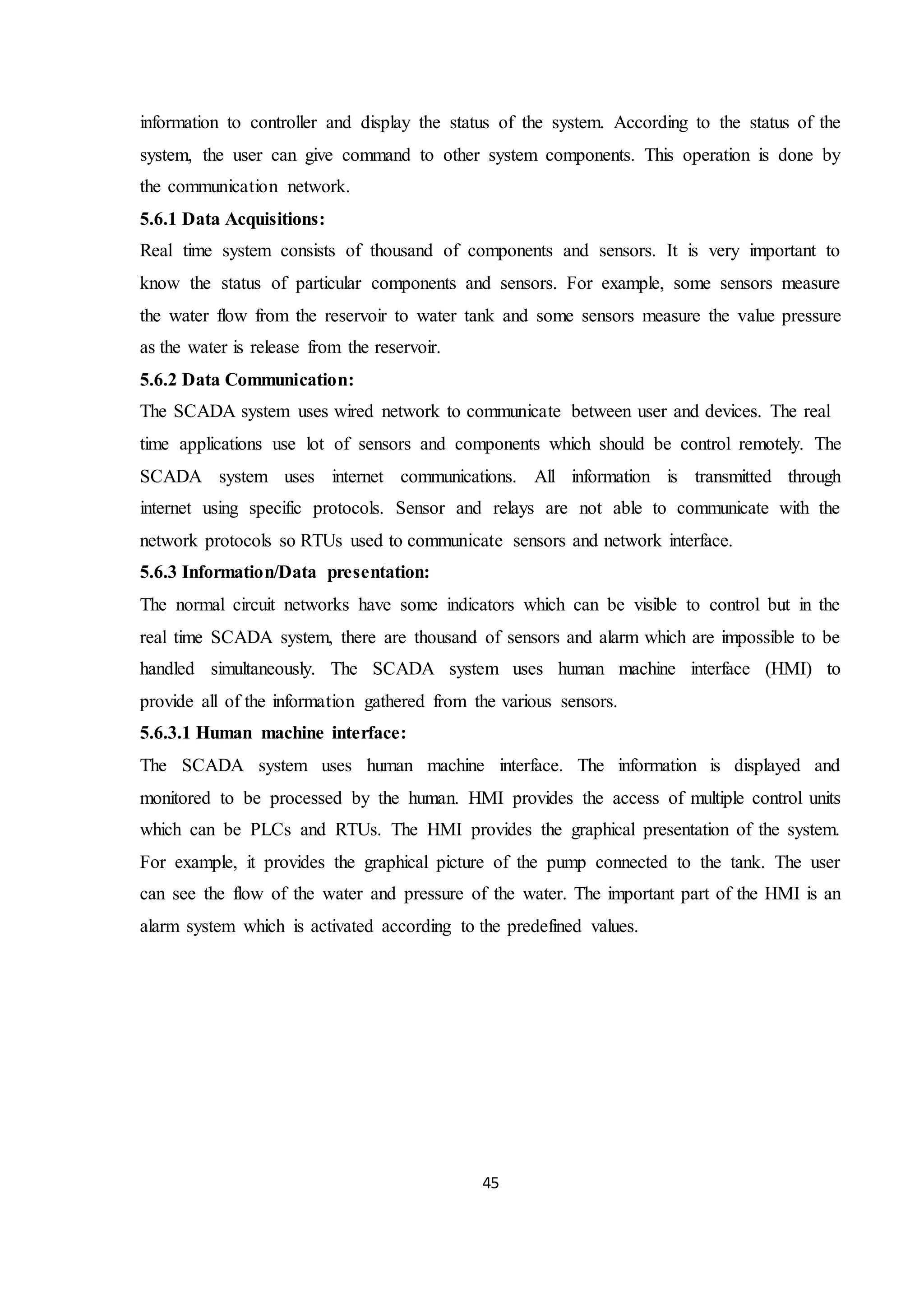 45
information to controller and display the status of the system. According to the status of the
system, the user can give command to other system components. This operation is done by
the communication network.
5.6.1 Data Acquisitions:
Real time system consists of thousand of components and sensors. It is very important to
know the status of particular components and sensors. For example, some sensors measure
the water flow from the reservoir to water tank and some sensors measure the value pressure
as the water is release from the reservoir.
5.6.2 Data Communication:
The SCADA system uses wired network to communicate between user and devices. The real
time applications use lot of sensors and components which should be control remotely. The
SCADA system uses internet communications. All information is transmitted through
internet using specific protocols. Sensor and relays are not able to communicate with the
network protocols so RTUs used to communicate sensors and network interface.
5.6.3 Information/Data presentation:
The normal circuit networks have some indicators which can be visible to control but in the
real time SCADA system, there are thousand of sensors and alarm which are impossible to be
handled simultaneously. The SCADA system uses human machine interface (HMI) to
provide all of the information gathered from the various sensors.
5.6.3.1 Human machine interface:
The SCADA system uses human machine interface. The information is displayed and
monitored to be processed by the human. HMI provides the access of multiple control units
which can be PLCs and RTUs. The HMI provides the graphical presentation of the system.
For example, it provides the graphical picture of the pump connected to the tank. The user
can see the flow of the water and pressure of the water. The important part of the HMI is an
alarm system which is activated according to the predefined values.
 