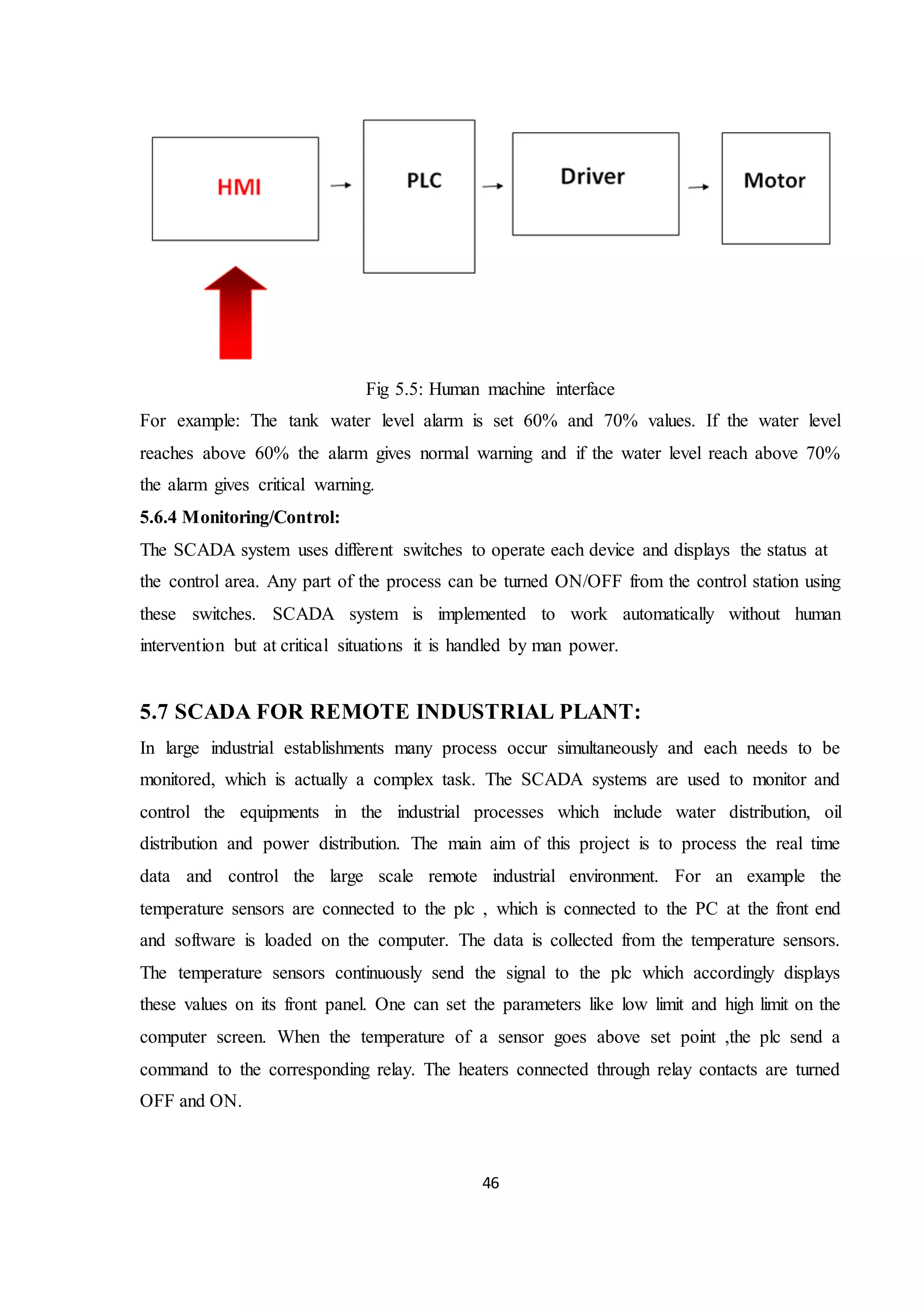 46
Fig 5.5: Human machine interface
For example: The tank water level alarm is set 60% and 70% values. If the water level
reaches above 60% the alarm gives normal warning and if the water level reach above 70%
the alarm gives critical warning.
5.6.4 Monitoring/Control:
The SCADA system uses different switches to operate each device and displays the status at
the control area. Any part of the process can be turned ON/OFF from the control station using
these switches. SCADA system is implemented to work automatically without human
intervention but at critical situations it is handled by man power.
5.7 SCADA FOR REMOTE INDUSTRIAL PLANT:
In large industrial establishments many process occur simultaneously and each needs to be
monitored, which is actually a complex task. The SCADA systems are used to monitor and
control the equipments in the industrial processes which include water distribution, oil
distribution and power distribution. The main aim of this project is to process the real time
data and control the large scale remote industrial environment. For an example the
temperature sensors are connected to the plc , which is connected to the PC at the front end
and software is loaded on the computer. The data is collected from the temperature sensors.
The temperature sensors continuously send the signal to the plc which accordingly displays
these values on its front panel. One can set the parameters like low limit and high limit on the
computer screen. When the temperature of a sensor goes above set point ,the plc send a
command to the corresponding relay. The heaters connected through relay contacts are turned
OFF and ON.
 