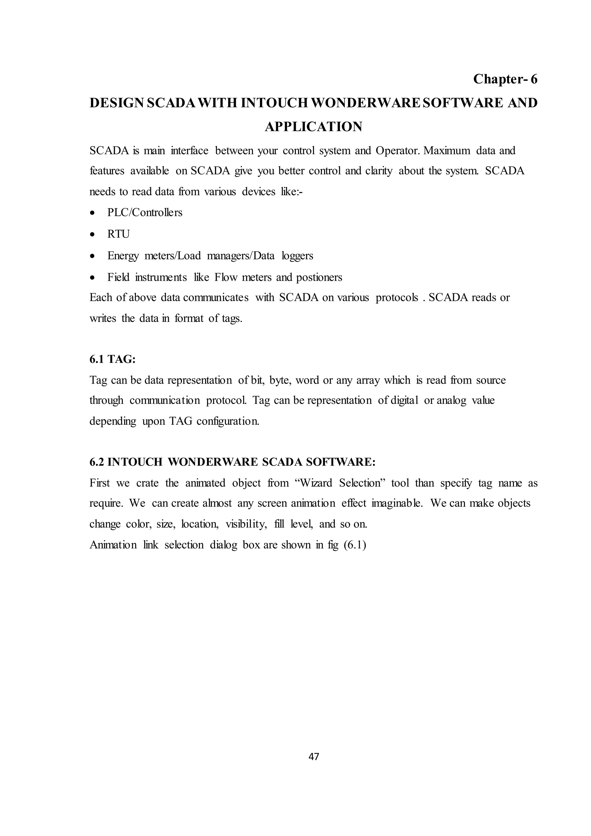 47
Chapter- 6
DESIGN SCADAWITH INTOUCH WONDERWARESOFTWARE AND
APPLICATION
SCADA is main interface between your control system and Operator. Maximum data and
features available on SCADA give you better control and clarity about the system. SCADA
needs to read data from various devices like:-
 PLC/Controllers
 RTU
 Energy meters/Load managers/Data loggers
 Field instruments like Flow meters and postioners
Each of above data communicates with SCADA on various protocols . SCADA reads or
writes the data in format of tags.
6.1 TAG:
Tag can be data representation of bit, byte, word or any array which is read from source
through communication protocol. Tag can be representation of digital or analog value
depending upon TAG configuration.
6.2 INTOUCH WONDERWARE SCADA SOFTWARE:
First we crate the animated object from “Wizard Selection” tool than specify tag name as
require. We can create almost any screen animation effect imaginable. We can make objects
change color, size, location, visibility, fill level, and so on.
Animation link selection dialog box are shown in fig (6.1)
 