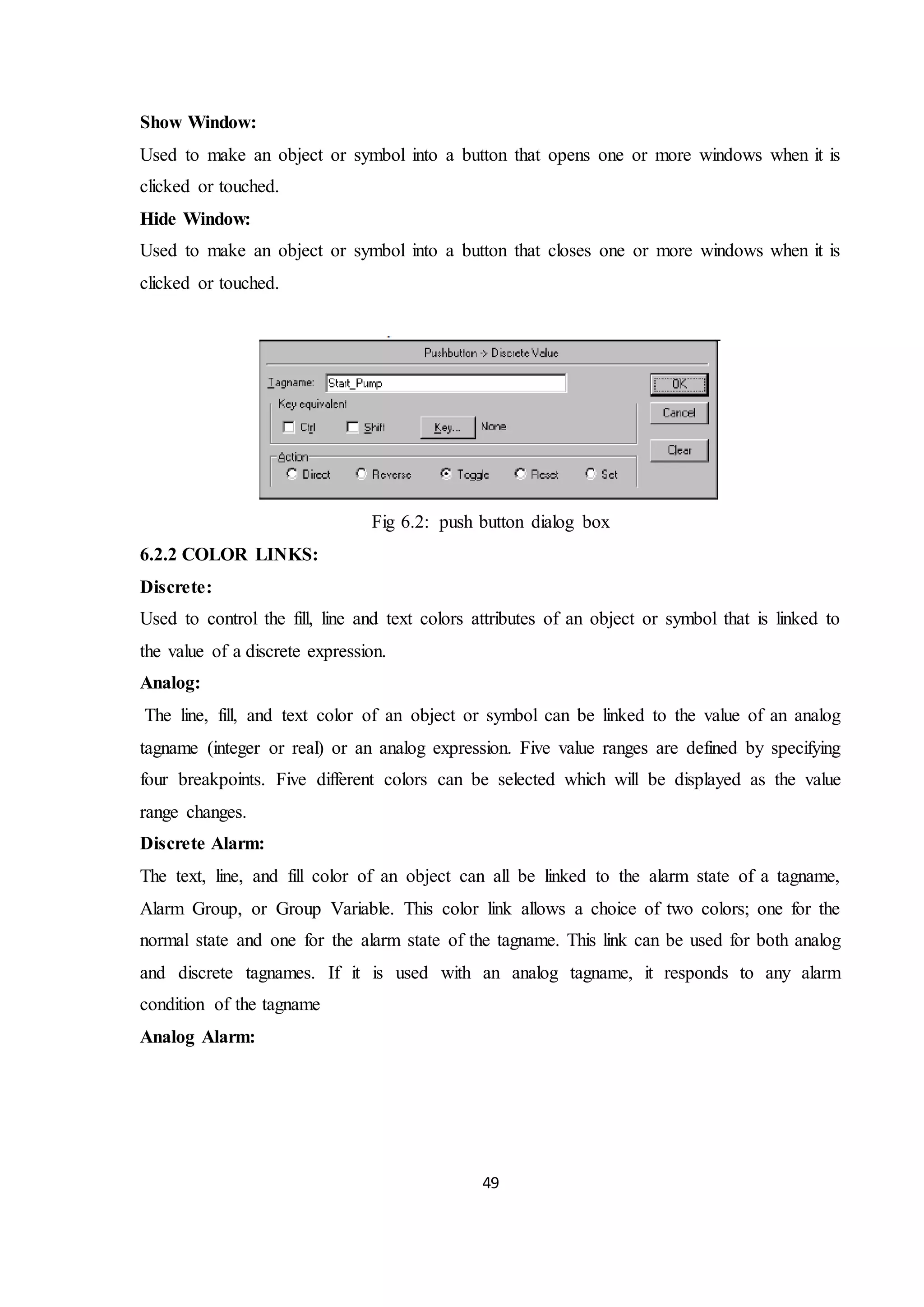 49
Show Window:
Used to make an object or symbol into a button that opens one or more windows when it is
clicked or touched.
Hide Window:
Used to make an object or symbol into a button that closes one or more windows when it is
clicked or touched.
Fig 6.2: push button dialog box
6.2.2 COLOR LINKS:
Discrete:
Used to control the fill, line and text colors attributes of an object or symbol that is linked to
the value of a discrete expression.
Analog:
The line, fill, and text color of an object or symbol can be linked to the value of an analog
tagname (integer or real) or an analog expression. Five value ranges are defined by specifying
four breakpoints. Five different colors can be selected which will be displayed as the value
range changes.
Discrete Alarm:
The text, line, and fill color of an object can all be linked to the alarm state of a tagname,
Alarm Group, or Group Variable. This color link allows a choice of two colors; one for the
normal state and one for the alarm state of the tagname. This link can be used for both analog
and discrete tagnames. If it is used with an analog tagname, it responds to any alarm
condition of the tagname
Analog Alarm:
 