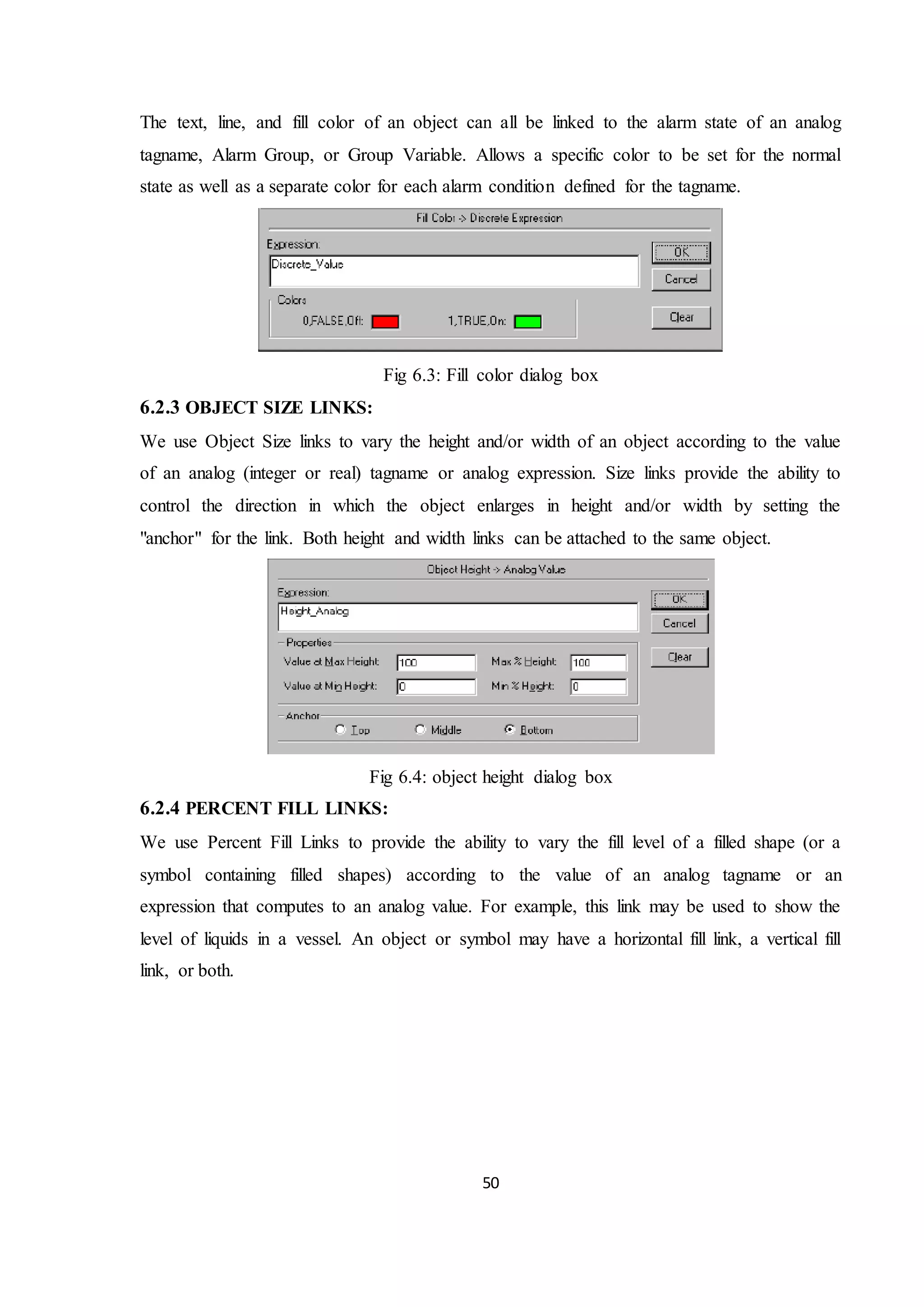 50
The text, line, and fill color of an object can all be linked to the alarm state of an analog
tagname, Alarm Group, or Group Variable. Allows a specific color to be set for the normal
state as well as a separate color for each alarm condition defined for the tagname.
Fig 6.3: Fill color dialog box
6.2.3 OBJECT SIZE LINKS:
We use Object Size links to vary the height and/or width of an object according to the value
of an analog (integer or real) tagname or analog expression. Size links provide the ability to
control the direction in which the object enlarges in height and/or width by setting the
"anchor" for the link. Both height and width links can be attached to the same object.
Fig 6.4: object height dialog box
6.2.4 PERCENT FILL LINKS:
We use Percent Fill Links to provide the ability to vary the fill level of a filled shape (or a
symbol containing filled shapes) according to the value of an analog tagname or an
expression that computes to an analog value. For example, this link may be used to show the
level of liquids in a vessel. An object or symbol may have a horizontal fill link, a vertical fill
link, or both.
 