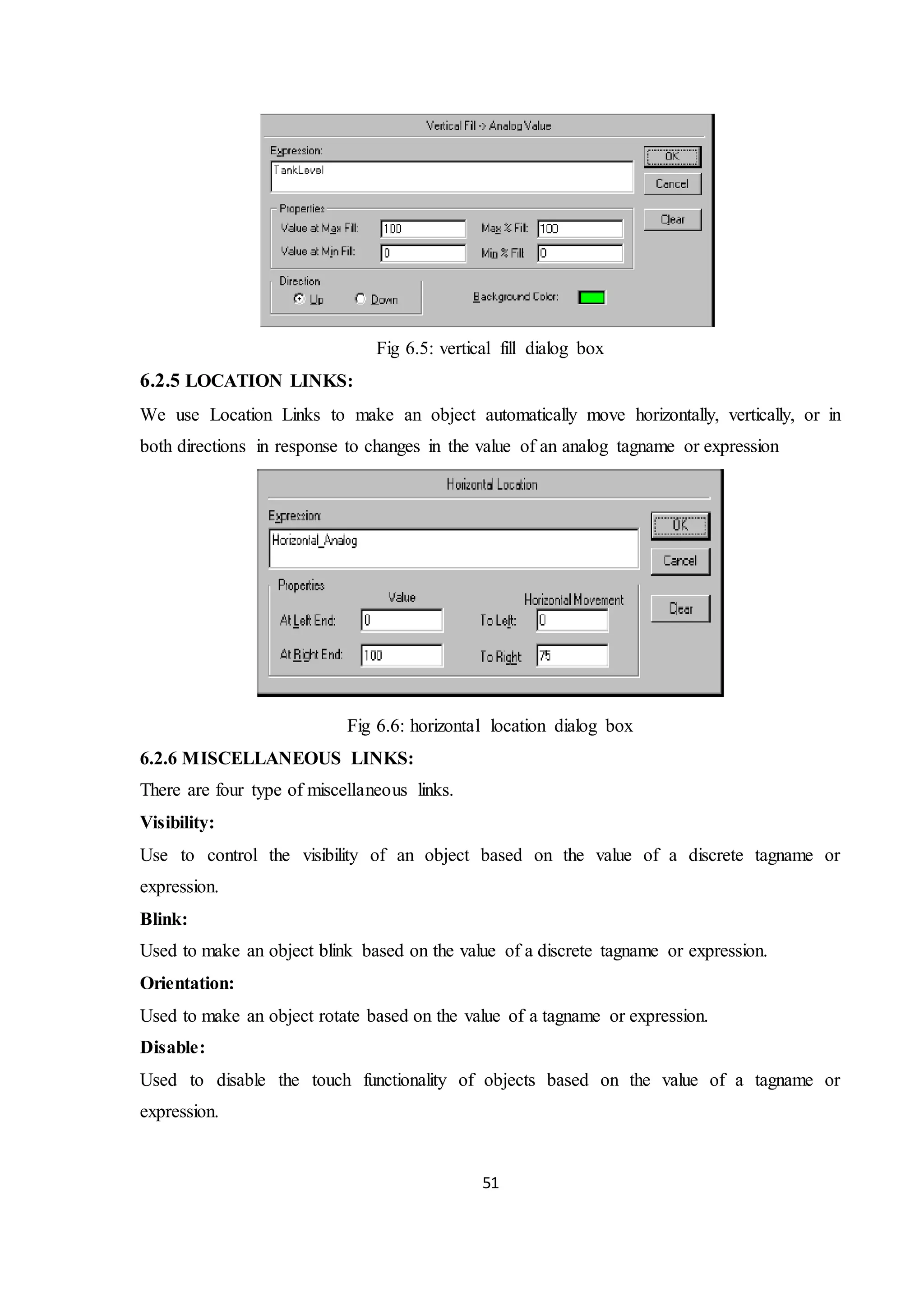 51
Fig 6.5: vertical fill dialog box
6.2.5 LOCATION LINKS:
We use Location Links to make an object automatically move horizontally, vertically, or in
both directions in response to changes in the value of an analog tagname or expression
Fig 6.6: horizontal location dialog box
6.2.6 MISCELLANEOUS LINKS:
There are four type of miscellaneous links.
Visibility:
Use to control the visibility of an object based on the value of a discrete tagname or
expression.
Blink:
Used to make an object blink based on the value of a discrete tagname or expression.
Orientation:
Used to make an object rotate based on the value of a tagname or expression.
Disable:
Used to disable the touch functionality of objects based on the value of a tagname or
expression.
 
