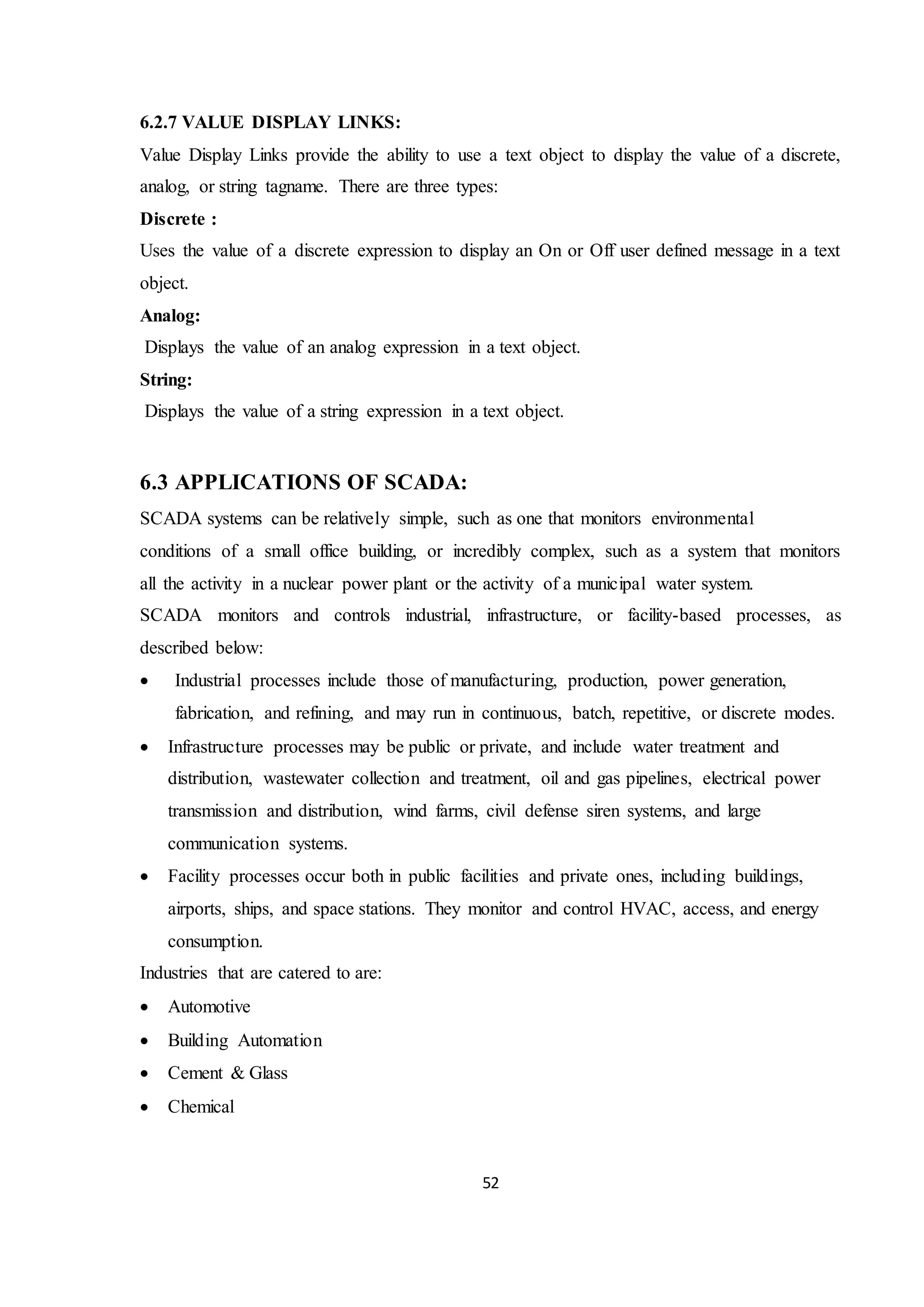 52
6.2.7 VALUE DISPLAY LINKS:
Value Display Links provide the ability to use a text object to display the value of a discrete,
analog, or string tagname. There are three types:
Discrete :
Uses the value of a discrete expression to display an On or Off user defined message in a text
object.
Analog:
Displays the value of an analog expression in a text object.
String:
Displays the value of a string expression in a text object.
6.3 APPLICATIONS OF SCADA:
SCADA systems can be relatively simple, such as one that monitors environmental
conditions of a small office building, or incredibly complex, such as a system that monitors
all the activity in a nuclear power plant or the activity of a municipal water system.
SCADA monitors and controls industrial, infrastructure, or facility-based processes, as
described below:
 Industrial processes include those of manufacturing, production, power generation,
fabrication, and refining, and may run in continuous, batch, repetitive, or discrete modes.
 Infrastructure processes may be public or private, and include water treatment and
distribution, wastewater collection and treatment, oil and gas pipelines, electrical power
transmission and distribution, wind farms, civil defense siren systems, and large
communication systems.
 Facility processes occur both in public facilities and private ones, including buildings,
airports, ships, and space stations. They monitor and control HVAC, access, and energy
consumption.
Industries that are catered to are:
 Automotive
 Building Automation
 Cement & Glass
 Chemical
 