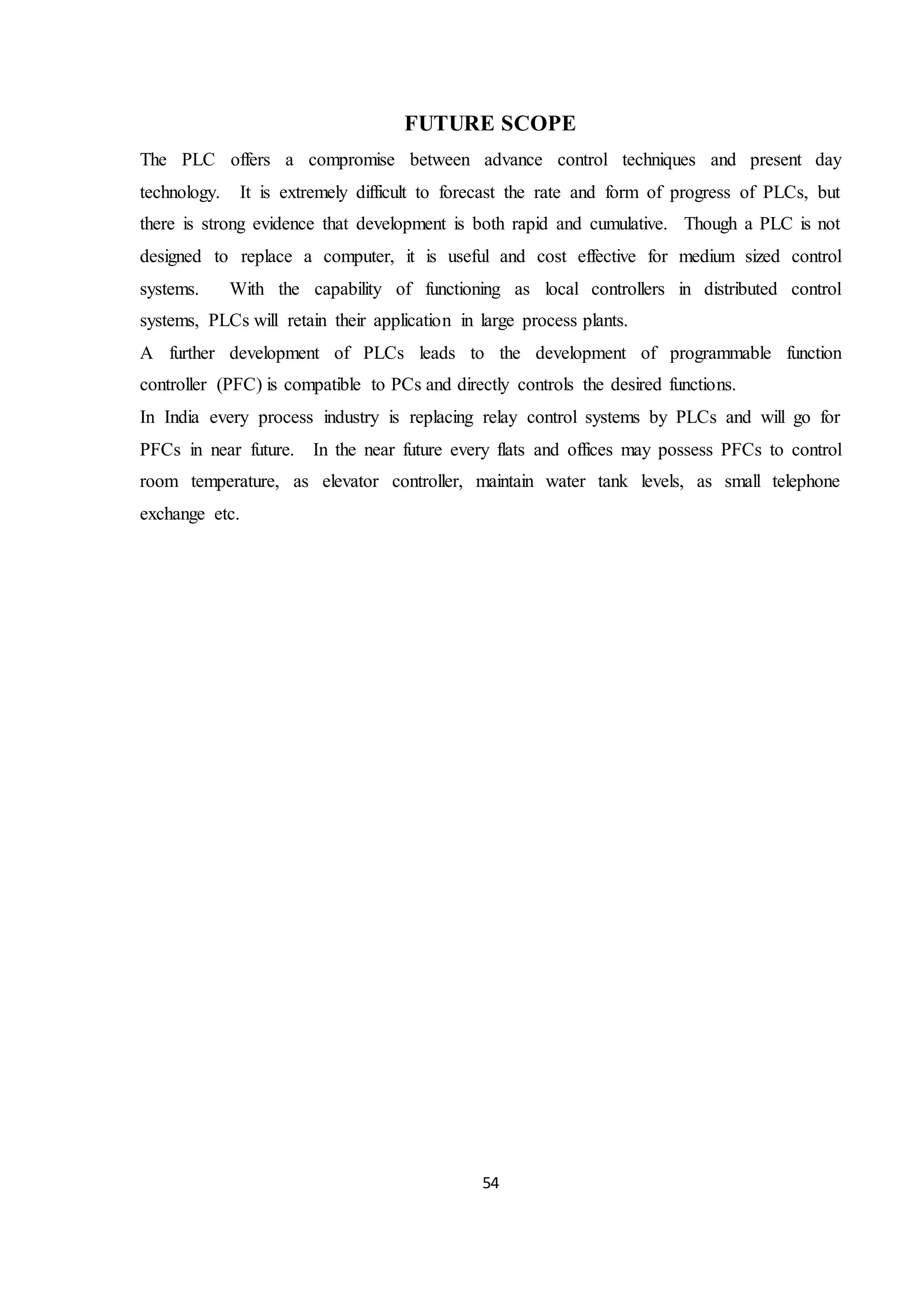 54
FUTURE SCOPE
The PLC offers a compromise between advance control techniques and present day
technology. It is extremely difficult to forecast the rate and form of progress of PLCs, but
there is strong evidence that development is both rapid and cumulative. Though a PLC is not
designed to replace a computer, it is useful and cost effective for medium sized control
systems. With the capability of functioning as local controllers in distributed control
systems, PLCs will retain their application in large process plants.
A further development of PLCs leads to the development of programmable function
controller (PFC) is compatible to PCs and directly controls the desired functions.
In India every process industry is replacing relay control systems by PLCs and will go for
PFCs in near future. In the near future every flats and offices may possess PFCs to control
room temperature, as elevator controller, maintain water tank levels, as small telephone
exchange etc.
 