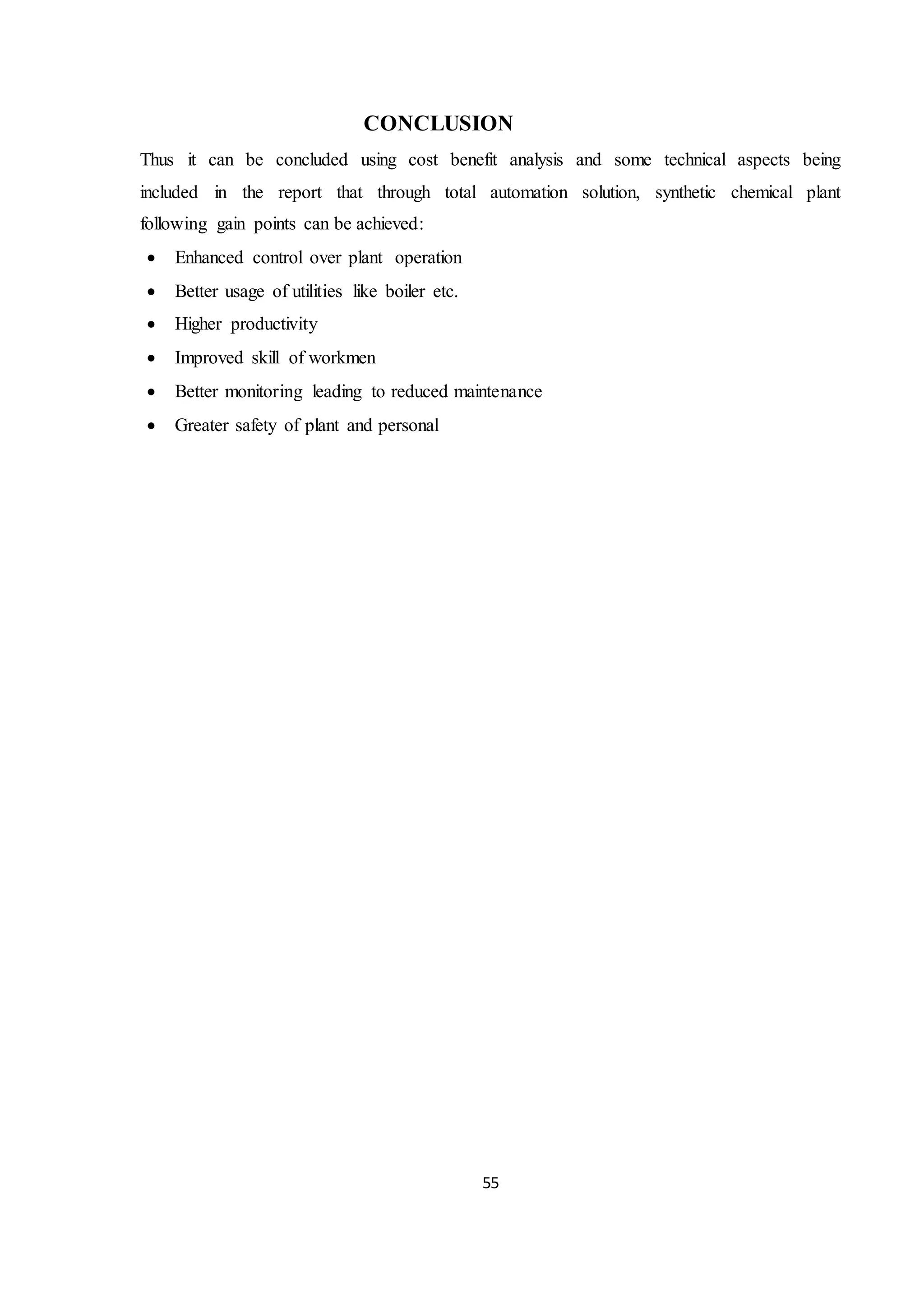 55
CONCLUSION
Thus it can be concluded using cost benefit analysis and some technical aspects being
included in the report that through total automation solution, synthetic chemical plant
following gain points can be achieved:
 Enhanced control over plant operation
 Better usage of utilities like boiler etc.
 Higher productivity
 Improved skill of workmen
 Better monitoring leading to reduced maintenance
 Greater safety of plant and personal
 